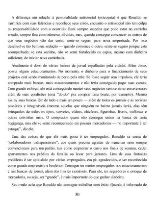 A diferença em relação à personalidade antissocial (psicopata) é que Ronaldo se
martiriza com suas falências e reconhece seus erros, enquanto o antissocial não tem culpa
ou responsabilidade com o ocorrido. Roni sempre suspeita que pode estar no caminho
errado, sempre fica com inúmeras dúvidas, mas, quando consegue convencer os outros de
que seus negócios vão dar certo, sente-se seguro para nova empreitada. Por isso
desenvolve tão bem sua sedução — quando convence o outro, sente-se seguro porque está
acompanhado; se está sozinho, não se sente fortalecido ou capaz, mesmo com dinheiro
suficiente, de iniciar nova caminhada.
Atualmente é dono de várias bancas de jornal espalhadas pela cidade. Além disso,
possui alguns estacionamentos. No momento, o dinheiro para o financiamento de seus
projetos está sendo monitorado de perto pela mãe. Se fosse seguir seus impulsos, ele teria
comprado mais bancas, mais estacionamentos e não teria conseguido pagar suas contas.
Com grande esforço, ele está conseguindo manter seus negócios sem se atirar em aventuras
além de suas condições (está “doido” pra comprar uma boate, por exemplo). Mesmo
assim, suas bancas têm de tudo e mais um pouco — além de todos os jornais e as revistas
possíveis e imagináveis (mesmo aquelas que ninguém no bairro jamais lerá), elas têm
brinquedos de todos os tipos, sorvetes, vídeos, chicletes, figurinhas, livros, walkman e
outras coisinhas mais. O comprador quase não consegue entrar na banca de tanta
bugiganga, mas ele se sente recompensado em possuir mercadorias — “o importante é ter
estoque”, diz ele.
Uma das coisas de que ele mais gosta é ter empregados. Ronaldo se cerca de
“colaboradores indispensáveis”, aos quais precisa agradar de maneiras nem sempre
convencionais para um patrão, tais como emprestar o carro nos finais de semana, ceder
apartamentos nos prédios da família ou levar para jantares. Uma de suas fantasias
prediletas é ser aplaudido por vários empregados, em pé, agradecidos, e ser reconhecido
como grande empresário e benfeitor. Consegue ter muitos empregados nos estacionamentos
e nas bancas de jornal, além dos limites razoáveis. Para ele, ter seguidores e estoque de
mercadoria, ou seja, ser “grande”, é mais importante do que ganhar dinheiro.
Seu irmão acha que Ronaldo não consegue trabalhar com êxito. Quando é informado de
30
 