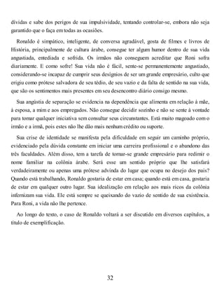 dívidas e sabe dos perigos de sua impulsividade, tentando controlar-se, embora não seja
garantido que o faça em todas as ocasiões.
Ronaldo é simpático, inteligente, de conversa agradável, gosta de filmes e livros de
História, principalmente de cultura árabe, consegue ter algum humor dentro de sua vida
angustiada, entediada e sofrida. Os irmãos não conseguem acreditar que Roni sofra
diariamente. E como sofre! Sua vida não é fácil, sente-se permanentemente angustiado,
considerando-se incapaz de cumprir seus desígnios de ser um grande empresário, culto que
erigiu como prótese salvadora de seu tédio, de seu vazio e da falta de sentido na sua vida,
que são os sentimentos mais presentes em seu desencontro diário consigo mesmo.
Sua angústia de separação se evidencia na dependência que alimenta em relação à mãe,
à esposa, a mim e aos empregados. Não consegue decidir sozinho e não se sente à vontade
para tomar qualquer iniciativa sem consultar seus circunstantes. Está muito magoado com o
irmão e a irmã, pois estes não lhe dão mais nenhum crédito ou suporte.
Sua crise de identidade se manifesta pela dificuldade em seguir um caminho próprio,
evidenciado pela dúvida constante em iniciar uma carreira profissional e o abandono das
três faculdades. Além disso, tem a tarefa de tornar-se grande empresário para redimir o
nome familiar na colônia árabe. Será esse um sentido próprio que lhe satisfará
verdadeiramente ou apenas uma prótese advinda do lugar que ocupa no desejo dos pais?
Quando está trabalhando, Ronaldo gostaria de estar em casa; quando está em casa, gostaria
de estar em qualquer outro lugar. Sua idealização em relação aos mais ricos da colônia
infernizam sua vida. Ele está sempre se queixando do vazio de sentido de sua existência.
Para Roni, a vida não lhe pertence.
Ao longo do texto, o caso de Ronaldo voltará a ser discutido em diversos capítulos, a
título de exemplificação.
32
 