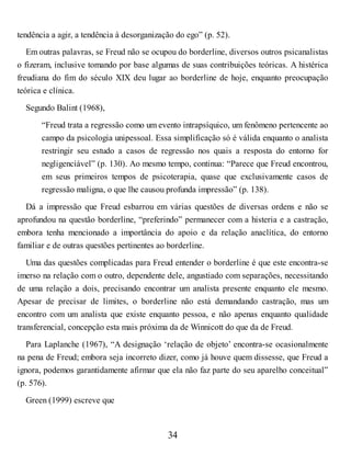 tendência a agir, a tendência à desorganização do ego” (p. 52).
Em outras palavras, se Freud não se ocupou do borderline, diversos outros psicanalistas
o fizeram, inclusive tomando por base algumas de suas contribuições teóricas. A histérica
freudiana do fim do século XIX deu lugar ao borderline de hoje, enquanto preocupação
teórica e clínica.
Segundo Balint (1968),
“Freud trata a regressão como um evento intrapsíquico, um fenômeno pertencente ao
campo da psicologia unipessoal. Essa simplificação só é válida enquanto o analista
restringir seu estudo a casos de regressão nos quais a resposta do entorno for
negligenciável” (p. 130). Ao mesmo tempo, continua: “Parece que Freud encontrou,
em seus primeiros tempos de psicoterapia, quase que exclusivamente casos de
regressão maligna, o que lhe causou profunda impressão” (p. 138).
Dá a impressão que Freud esbarrou em várias questões de diversas ordens e não se
aprofundou na questão borderline, “preferindo” permanecer com a histeria e a castração,
embora tenha mencionado a importância do apoio e da relação anaclítica, do entorno
familiar e de outras questões pertinentes ao borderline.
Uma das questões complicadas para Freud entender o borderline é que este encontra-se
imerso na relação com o outro, dependente dele, angustiado com separações, necessitando
de uma relação a dois, precisando encontrar um analista presente enquanto ele mesmo.
Apesar de precisar de limites, o borderline não está demandando castração, mas um
encontro com um analista que existe enquanto pessoa, e não apenas enquanto qualidade
transferencial, concepção esta mais próxima da de Winnicott do que da de Freud.
Para Laplanche (1967), “A designação ‘relação de objeto’ encontra-se ocasionalmente
na pena de Freud; embora seja incorreto dizer, como já houve quem dissesse, que Freud a
ignora, podemos garantidamente afirmar que ela não faz parte do seu aparelho conceitual”
(p. 576).
Green (1999) escreve que
34
 