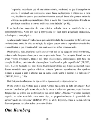 “é preciso reconhecer que há uma certa carência, em Freud, no que diz respeito ao
objeto. É inegável. As razões pelas quais Freud negligenciou o objeto são, a meu
ver, devidas em parte a preconceitos de ordem pessoal. Freud não gostava muito da
clínica e da prática psicanalíticas. Bem, a teoria das relações objetais é forjada na
prática psicanalítica e sobre a análise da transferência” (p. 35).
E o borderline necessita de uma clínica voltada para a transferência e a
contratransferência. Com ele, não é interessante se ficar numa psicologia unipessoal,
voltada para o intrapsíquico.
Ainda segundo Green, Freud achava que a cientificidade da psicanálise perderia terreno
se dependesse muito da idéia de relação de objeto, porque estaria dependente demais das
circunstâncias, o que poderia relativizar as descobertas sobre o inconsciente.
Observam-se, pois, inúmeras razões para Freud não ter se ocupado com o borderline,
embora tenha lançado a base para sua compreensão futura. Por exemplo, Freud, em seu
artigo “Tipos libidinais”, propõe três tipos psicológicos, classificados com base na
situação libidinal, extraídos da observação e “confirmados pela experiência” (FREUD,
1931, p. 251). Segundo ele, estes tipos devem incidir dentro dos limites do normal e não
devem coincidir com quadros clínicos, embora “possam aproximar-se dos quadros
clínicos e ajudar a unir o abismo que se supõe existir entre o normal e o patológico”
(FREUD, 1931, p. 251).
Os três tipos são chamados de tipo erótico, tipo narcísico e tipo obsessivo.
O tipo erótico está voltado para o amor. “Amar, mas acima de tudo ser amado”. São
pessoas “dominadas pelo temor da perda do amor e acham-se, portanto, especialmente
dependentes de outros que podem retirar seu amor deles”. Algumas “variantes ocorrem
segundo se ache mesclado com outro tipo, e proporcionalmente à quantidade de
agressividade nele presente” (FREUD, 1931, p. 252). Bergeret, citado a seguir, retirou
deste artigo seus conceitos sobre os estados-limite.
Otto Kernberg
35
 