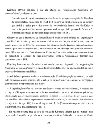 Kernberg (1989) delimita o que ele chama de “organização borderline de
personalidade”, salientando que
“esta designação inclui um número maior de pacientes que a categoria de distúrbio
de personalidade borderline do DSM III-R e cobre um nível de patologia de caráter
que inclui a maior parte dos casos de personalidade infantil ou histriônica e
narcisista, praticamente todas as personalidades esquizóide, paranóide, ‘como se’,
hipomaníaca e todas as personalidades antissociais” (p. 18).
Observe-se que o Transtorno de Personalidade Borderline está incluído na “organização
borderline” de Kernberg, mas as características da sua “organização” transcendem o
quadro específico do TPB. Talvez algumas das observações de Kernberg sejam demasiado
amplas, pois que a “organização”, em seu modo de ver, abrange uma gama de pacientes
muito diferentes entre si. Em todo o caso, Kernberg é um autor muito respeitado no estudo
do borderline, e algumas de suas observações sobre a “organização” também são
pertinentes para o TPB.
Kernberg baseia-se em três critérios estruturais para seu diagnóstico de “organização
borderline da personalidade”: difusão da personalidade, nível de operações defensivas e
capacidade de teste da realidade.
– A difusão da personalidade caracteriza-se pela falta de integração do conceito de self
e do conceito de outras pessoas. Isto se reflete na experiência crônica de vazio, percepções
contraditórias e empobrecidas dos outros.
– A organização defensiva, que no neurótico se centra no recalcamento, é baseada na
clivagem. Clivagem e outros mecanismos associados, como a idealização primitiva,
identificação projetiva, denegação, controle onipotente e desvalorização, protegem o ego
dos conflitos, dissociando experiências contraditórias do self e dos outros. Em relação à
clivagem, Kernberg (1989) fala de clivagem tanto do “self quanto dos objetos externos em
totalmente bons e totalmente maus” (p. 16).
– Em relação à capacidade de teste da realidade, Kernberg salienta que no “border” esta
capacidade é mantida, o que não ocorre com o psicótico, definindo o teste da realidade
36
 
