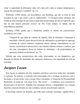 como “a capacidade de diferenciar entre self e não-self e entre as origens intrapsíquica e
externa das percepções e estímulos” (p. 17).
Widlöcher (1999) afirma, em discordância com Kernberg, que não se trata de uma
clivagem do ego o que ocorre com os estadoslimite: “A clivagem nestas estruturas não
resulta de uma estratégia do ego (nem se pode falar propriamente de uma clivagem do ego),
mas de uma fixação pulsional arcaica” (p. 86). Como sempre, no mundo, não há
concordâncias absolutas.
Kernberg (1989) aponta que o borderline também se mostra em características
secundárias, tais como
“fraqueza do ego (falta de controle de impulso, falta de tolerância à frustração à
ansiedade e falta de canais desenvolvidos de sublimação), na patologia do superego
(sistemas de valores imaturos, exigências morais internas contraditórias ou, até
mesmo, características antissociais) e nas relações objetais crônicas e caóticas, que
são uma consequência direta da difusão de identidade e da predominância de
operações defensivas primitivas” (p. 17).
Salienta que estas características não estão relacionadas ao seu diagnóstico, que
depende da difusão da identidade, das operações defensivas e da capacidade de teste da
realidade.
Jacques Lacan
Para Lacan, as estruturas são três: neurótica, psicótica e perversa, todas elas vinculadas
à castração. Na neurose, a castração está relacionada com o recalque; na psicose, com a
forclusão; e na perversão, com a recusa. Para o lacaniano, o Transtorno de Personalidade
Borderline, do ponto de vista deste livro, “não existe” — a tendência seria considerá-lo
histeria grave ou perverso. Segundo esta concepção teórica, a fragmentação ou a relação
anaclítica estariam diluídas nas três estruturas, sem ter uma distinção especial.
O psicólogo anterior de Ronaldo, que tinha uma avaliação lacaniana, segundo Roni e
37
 