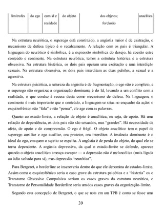 limítrofes do ego com id e
realidade
do objeto dos objetos;
forclusão
anaclítica
Na estrutura neurótica, o superego está constituído, a angústia maior é de castração, o
mecanismo de defesa típico é o recalcamento. A relação com os pais é triangular. A
linguagem do neurótico é simbólica, é a expressão simbólica do desejo, há coesão entre
conteúdo e continente. Na estrutura neurótica, temos a estrutura histérica e a estrutura
obsessiva. Na estrutura histérica, os dois pais operam uma excitação e uma interdição
sexuais. Na estrutura obsessiva, os dois pais interditam as duas pulsões, a sexual e a
agressiva.
Na estrutura psicótica, a natureza da angústia é de fragmentação, o ego não é completo, e
o superego não organiza; a organização dominante é do Id, levando a um conflito com a
realidade, o que conduz à recusa desta como mecanismo de defesa. Na linguagem, o
continente é mais importante que o conteúdo, a linguagem se situa no enquadre da ação: o
esquizofrênico não “fala” e não “pensa”, ele age com as palavras.
Quanto ao estado-limite, a relação de objeto é anaclítica, ou seja, de apoio. Há uma
relação de dependência, os dois pais não são sexuados, mas “grandes”. Há necessidade de
afeto, de apoio e de compreensão. O ego é frágil. O objeto anaclítico tem o papel de
superego auxiliar e ego auxiliar, ora protetor, ora interditor. A instância dominante é o
ideal do ego, em quem o sujeito se espelha. A angústia é de perda do objeto, do qual ele se
torna dependente. A angústia depressiva, da qual o estado-limite se defende, aparece
quando o objeto anaclítico ameaça escapar — a depressão não é melancólica (mais ligada
ao ódio voltado para si), mas depressão “neurótica”.
Para Bergeret, o borderline se inscreveria dentro do que ele denomina de estados-limite.
Assim como o esquizofrênico seria o caso grave da estrutura psicótica e a “histeria” ou o
Transtorno Obsessivo Compulsivo seriam os casos graves da estrutura neurótica, o
Transtorno de Personalidade Borderline seria um dos casos graves da organização-limite.
Segundo esta concepção de Bergeret, o que se nota em um TPB é como se fosse uma
39
 