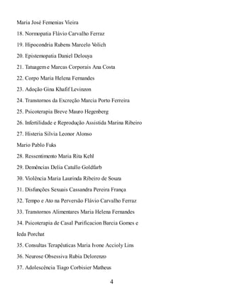 Maria José Femenias Vieira
18. Normopatia Flávio Carvalho Ferraz
19. Hipocondria Rubens Marcelo V
olich
20. Epistemopatia Daniel Delouya
21. Tatuagem e Marcas Corporais Ana Costa
22. Corpo Maria Helena Fernandes
23. Adoção Gina Khafif Levinzon
24. Transtornos da Excreção Marcia Porto Ferreira
25. Psicoterapia Breve Mauro Hegenberg
26. Infertilidade e Reprodução Assistida Marina Ribeiro
27. Histeria Silvia Leonor Alonso
Mario Pablo Fuks
28. Ressentimento Maria Rita Kehl
29. Demências Delia Catullo Goldfarb
30. Violência Maria Laurinda Ribeiro de Souza
31. Disfunções Sexuais Cassandra Pereira França
32. Tempo e Ato na Perversão Flávio Carvalho Ferraz
33. Transtornos Alimentares Maria Helena Fernandes
34. Psicoterapia de Casal Purificacion Barcia Gomes e
Ieda Porchat
35. Consultas Terapêuticas Maria Ivone Accioly Lins
36. Neurose Obsessiva Rubia Delorenzo
37. Adolescência Tiago Corbisier Matheus
4
 