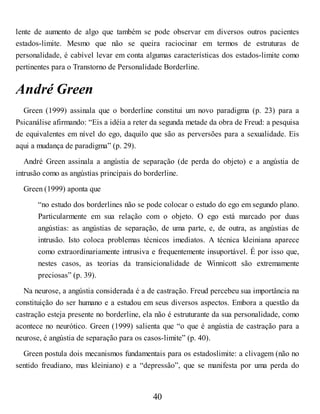 lente de aumento de algo que também se pode observar em diversos outros pacientes
estados-limite. Mesmo que não se queira raciocinar em termos de estruturas de
personalidade, é cabível levar em conta algumas características dos estados-limite como
pertinentes para o Transtorno de Personalidade Borderline.
André Green
Green (1999) assinala que o borderline constitui um novo paradigma (p. 23) para a
Psicanálise afirmando: “Eis a idéia a reter da segunda metade da obra de Freud: a pesquisa
de equivalentes em nível do ego, daquilo que são as perversões para a sexualidade. Eis
aqui a mudança de paradigma” (p. 29).
André Green assinala a angústia de separação (de perda do objeto) e a angústia de
intrusão como as angústias principais do borderline.
Green (1999) aponta que
“no estudo dos borderlines não se pode colocar o estudo do ego em segundo plano.
Particularmente em sua relação com o objeto. O ego está marcado por duas
angústias: as angústias de separação, de uma parte, e, de outra, as angústias de
intrusão. Isto coloca problemas técnicos imediatos. A técnica kleiniana aparece
como extraordinariamente intrusiva e frequentemente insuportável. É por isso que,
nestes casos, as teorias da transicionalidade de Winnicott são extremamente
preciosas” (p. 39).
Na neurose, a angústia considerada é a de castração. Freud percebeu sua importância na
constituição do ser humano e a estudou em seus diversos aspectos. Embora a questão da
castração esteja presente no borderline, ela não é estruturante da sua personalidade, como
acontece no neurótico. Green (1999) salienta que “o que é angústia de castração para a
neurose, é angústia de separação para os casos-limite” (p. 40).
Green postula dois mecanismos fundamentais para os estadoslimite: a clivagem (não no
sentido freudiano, mas kleiniano) e a “depressão”, que se manifesta por uma perda do
40
 