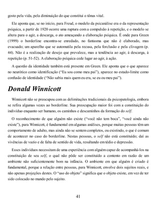 gosto pela vida, pela diminuição do que constitui o tônus vital.
Ele aponta que, se no início, para Freud, o modelo da psicanálise era o da representação
psíquica, a partir de 1920 ocorre uma ruptura com a compulsão à repetição, e o modelo se
altera para o agir, a descarga, o ato ameaçando a elaboração psíquica. É onde para Green
(1999) o borderline encontra-se enredado, no fantasma que não é elaborado, mas
evacuado; um aparelho que se automutila pela recusa, pela forclusão e pela clivagem (p.
44). Não é a realização de desejo que prevalece, mas a tendência ao agir, à descarga, à
repetição (p. 51-52). A elaboração psíquica cede lugar ao agir, à ação.
A questão da identidade também está presente em Green. Ele aponta que o que aparece
no neurótico como identificação (“Eu sou como meu pai”), aparece no estado-limite como
confusão de identidade (“Não sabia mais quem eu era, se eu ou meu pai”).
Donald Winnicott
Winnicott não se preocupou com as delimitações tradicionais da psicopatologia, embora
se refira algumas vezes ao borderline. Sua preocupação maior foi com a constituição do
indivíduo enquanto ser humano, os caminhos e descaminhos da formação do self.
O reconhecimento de que alguém não existe (“você não tem boca”, “você ainda não
existe”), para Winnicott, é fundamental em algumas análises, porque muitas pessoas têm um
comportamento de adulto, mas ainda não se sentem completos, ou existindo, o que é comum
de acontecer no caso do borderline. Nestas pessoas, o self não está constituído; daí as
vivências de vazio e de falta de sentido de vida, resultando em tédio e depressão.
Esses indivíduos necessitam de uma experiência com alguém capaz de acompanhá-los na
constituição de seu self, o qual não pôde ser constituído a contento em razão de um
ambiente não suficientemente bom na infância. O ambiente em que alguém é criado é
fundamental, porque a relação entre pessoas, para Winnicott, envolve dois sujeitos reais, e
não apenas projeções destes. O “uso do objeto” significa que o objeto existe, em vez de ter
sido colocado no mundo pelo sujeito.
41
 