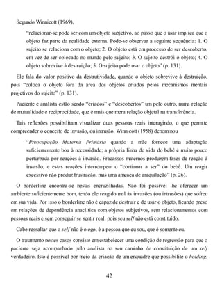 Segundo Winnicott (1969),
“relacionar-se pode ser com um objeto subjetivo, ao passo que o usar implica que o
objeto faz parte da realidade externa. Pode-se observar a seguinte sequência: 1. O
sujeito se relaciona com o objeto; 2. O objeto está em processo de ser descoberto,
em vez de ser colocado no mundo pelo sujeito; 3. O sujeito destrói o objeto; 4. O
objeto sobrevive à destruição; 5. O sujeito pode usar o objeto” (p. 131).
Ele fala do valor positivo da destrutividade, quando o objeto sobrevive à destruição,
pois “coloca o objeto fora da área dos objetos criados pelos mecanismos mentais
projetivos do sujeito” (p. 131).
Paciente e analista estão sendo “criados” e “descobertos” um pelo outro, numa relação
de mutualidade e reciprocidade, que é mais que mera relação objetal na transferência.
Tais reflexões possibilitam visualizar duas pessoas reais interagindo, o que permite
compreender o conceito de invasão, ou intrusão. Winnicott (1958) denominou
“Preocupação Materna Primária quando a mãe fornece uma adaptação
suficientemente boa à necessidade; a própria linha de vida do bebê é muito pouco
perturbada por reações à invasão. Fracassos maternos produzem fases de reação à
invasão, e estas reações interrompem o “continuar a ser” do bebê. Um reagir
excessivo não produz frustração, mas uma ameaça de aniquilação” (p. 26).
O borderline encontra-se nestas encruzilhadas. Não foi possível lhe oferecer um
ambiente suficientemente bom, tendo ele reagido mal às invasões (ou intrusões) que sofreu
em sua vida. Por isso o borderline não é capaz de destruir e de usar o objeto, ficando preso
em relações de dependência anaclítica com objetos subjetivos, sem relacionamentos com
pessoas reais e sem conseguir se sentir real, pois seu self não está constituído.
Cabe ressaltar que o self não é o ego, é a pessoa que eu sou, que é somente eu.
O tratamento nestes casos consiste em estabelecer uma condição de regressão para que o
paciente seja acompanhado pelo analista no seu caminho de constituição de um self
verdadeiro. Isto é possível por meio da criação de um enquadre que possibilite o holding.
42
 