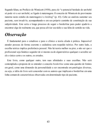 Segundo Khan, no Prefácio de Winnicott (1958), para ele “o potencial herdado de um bebê
só pode vir a ser um bebê, se ligado à maternagem. O conceito de Winnicott do provimento
materno neste estádio da maternagem é o holding” (p. 43). Cabe ao analista sustentar seu
paciente, sem invadi-lo, acompanhando-o em seu próprio caminho de constituição de sua
subjetividade. Este seria o longo processo de seguir o borderline para poder ajudá-lo a
encontrar algo de realmente seu, que possa aliviar seu tédio e sua falta de sentido na vida.
Observação
É fundamental para o estudioso e para o clínico a teoria aliada à prática. Impossível
atender pessoas de forma coerente e cuidadosa sem respaldo teórico. Por outro lado, a
escolha teórica implica preferência pessoal. Não há teoria melhor ou pior, a não ser que o
profissional seja fanático seguidor de si mesmo ou de algum teórico qualquer e acredite ser
ele o único certo e os outros, os errados.
Este livro, como qualquer outro, tem suas afinidades e suas escolhas. Não será
contemplada a proposta de se entender o conceito borderline como uma questão de limites
em geral, como uma dimensão da personalidade a ser encontrada em patologias diversas,
ou seja, a idéia do livro será concordar com os autores que implicam o borderline em uma
linha comum de características observadas em determinado tipo de paciente.
43
 