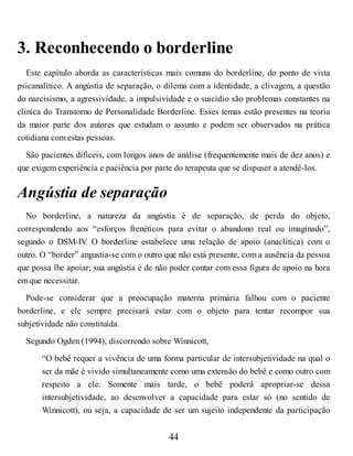 3. Reconhecendo o borderline
Este capítulo aborda as características mais comuns do borderline, do ponto de vista
psicanalítico. A angústia de separação, o dilema com a identidade, a clivagem, a questão
do narcisismo, a agressividade, a impulsividade e o suicídio são problemas constantes na
clínica do Transtorno de Personalidade Borderline. Esses temas estão presentes na teoria
da maior parte dos autores que estudam o assunto e podem ser observados na prática
cotidiana com estas pessoas.
São pacientes difíceis, com longos anos de análise (frequentemente mais de dez anos) e
que exigem experiência e paciência por parte do terapeuta que se dispuser a atendê-los.
Angústia de separação
No borderline, a natureza da angústia é de separação, de perda do objeto,
correspondendo aos “esforços frenéticos para evitar o abandono real ou imaginado”,
segundo o DSM-IV
. O borderline estabelece uma relação de apoio (anaclítica) com o
outro. O “border” angustia-se com o outro que não está presente, com a ausência da pessoa
que possa lhe apoiar; sua angústia é de não poder contar com essa figura de apoio na hora
em que necessitar.
Pode-se considerar que a preocupação materna primária falhou com o paciente
borderline, e ele sempre precisará estar com o objeto para tentar recompor sua
subjetividade não constituída.
Segundo Ogden (1994), discorrendo sobre Winnicott,
“O bebê requer a vivência de uma forma particular de intersubjetividade na qual o
ser da mãe é vivido simultaneamente como uma extensão do bebê e como outro com
respeito a ele. Somente mais tarde, o bebê poderá apropriar-se dessa
intersubjetividade, ao desenvolver a capacidade para estar só (no sentido de
Winnicott), ou seja, a capacidade de ser um sujeito independente da participação
44
 