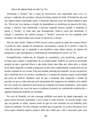 efetiva da subjetividade da mãe” (p. 51).
Justamente o “border” não é capaz de desenvolver esta capacidade para estar só,
porque o ambiente não permitiu o desenvolvimento natural do bebê. O borderline não tem
sua subjetividade constituída; então, o terapeuta funciona como um objeto-subjetivo para
ele. Talvez por isso mesmo a relação de dependência se estabeleça de maneira tão forte,
porque o analista está constituindo o paciente enquanto pessoa; quando o terapeuta se
afasta, o “border” se sente mais que desamparado, sente-se como que inexistente. A
relação é anaclítica (de apoio), porque o “border” necessita de seu terapeuta para
constituir sua subjetividade, para tornar-se sujeito de si mesmo.
Dito de outra forma, Chabert (1999) escreve sobre a perda do outro nos estados-limite:
“a perda do outro, quando ele desaparece, desencadeia a perda de si; perder o outro de
vista não permite que se mantenha a sua existência como objeto interno, no interior do
psiquismo, o que reasseguraria o sentimento de continuidade do existir” (p. 97).
Exemplificando, lembro-me de situação no consultório, com borderline, quando me
levantei para regular a temperatura do ar-condicionado. Embora eu estivesse prestando
atenção no que a paciente falava e não tenha tirado meu olhar dos olhos dela, a cliente
ficou muito magoada e irritada comigo por eu não estar completamente voltado para ela no
horário sagrado da sua sessão. Esta necessidade absoluta do terapeuta, em que um terceiro
não é admitido, deve ser aceita e reconhecida, e o manejo da situação requer sensibilidade
por parte do analista. Qualquer sinal de que o terapeuta ache exagerada a atitude da
paciente ou que se sinta sufocado pela intensidade das exigências de cuidados será sentido
por ela e pode ser responsável pela perda de confiança na relação terapêutica. Após algum
tempo de análise (às vezes são anos) a confiança já poderá ser considerada estabelecida, e
algumas frustrações poderão ser incluídas.
No caso de Ronaldo, ele não consegue trabalhar sem apoio de algum empregado, em
quem coloca diversas qualidades e sem o qual se sente perdido. Ao mesmo tempo, teme
que seu gerente se afaste, mesmo ciente de que ele está satisfeito em seu trabalho, pelo
menos no momento. Ele não consegue acreditar que seu gerente, se assim o desejasse ou se
fosse capaz, montaria negócio próprio. Roni não confia que é útil e necessário para seus
45
 
