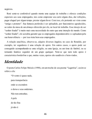negócios.
Roni sente-se confortável quando monta uma equipe de trabalho e oferece condições
especiais aos seus empregados, tais como emprestar seu carro alguns dias, dar refeições,
pagar aluguel por algum tempo, prestar algum favor. Com isso, ele pretende ser visto como
“amigo e protetor”. Sua fantasia preferida é ser aplaudido, por funcionários agradecidos,
ao redor da mesa de um almoço oferecido por ele, no local de trabalho. Esse desejo de ser
“senhor feudal” é muito mais uma necessidade do outro que uma intenção de mando. Como
“senhor feudal”, ele acredita garantir que os empregados dependam dele e o aplaudam pela
sua benevolência — por isso trata bem seus empregados.
A relação anaclítica, observe-se, adquire diversos ângulos; no caso de Ronaldo, por
exemplo, ter seguidores é uma relação de apoio. Em outros casos, o apoio pode ser
conseguido acompanhando-se uma religião, ou uma Igreja, ou um time de futebol, ou se
tornando fanático seguidor de um grupo qualquer. Note-se que nem todo apoio é
característica borderline e que, muitas vezes, apoios são saudáveis e bem-vindos.
Identidade
O poeta Carlos Felipe Moisés (1998), em um trecho de seu poema “Lagartixa”, assim se
refere a ela:
“O ventre é quase nada,
pura transparência
onde se escondem
o dorso e seus andaimes.
Não tem entranhas.
A pele
de tão fina
já não é:
46
 