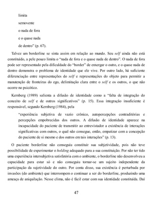 limita
semovente
o nada de fora
e o quase nada
de dentro” (p. 67).
Talvez um borderline se sinta assim em relação ao mundo. Seu self ainda não está
constituído, a pele pouco limita o “nada de fora e o quase nada de dentro”. O nada de fora
pode ser representado pela dificuldade do “border” de enxergar o outro, e o quase nada de
dentro demonstra o problema de identidade que ele vive. Por outro lado, há suficiente
diferenciação entre representações do self e representações do objeto para permitir a
manutenção de fronteiras do ego, delimitação clara entre o self e os outros, o que não
ocorre no psicótico.
Kernberg (1989) salienta a difusão de identidade como a “falta de integração do
conceito de self e de outros significativos” (p. 15). Essa integração insuficiente é
responsável, segundo Kernberg (1984), pela
“experiência subjetiva de vazio crônico, autopercepções contraditórias e
percepções empobrecidas dos outros. A difusão de identidade aparece na
incapacidade do paciente de transmitir ao entrevistador a existência de interações
significativas com outros, o qual não consegue, então, empatizar com a concepção
do paciente de si mesmo e dos outros em tais interações” (p. 13).
O paciente borderline não conseguiu constituir sua subjetividade, pois não teve
possibilidade de experimentar o holding adequado para a sua constituição. Por não ter tido
uma experiência intersubjetiva satisfatória com o ambiente, o borderline não desenvolveu a
capacidade para estar só e não conseguiu tornar-se um sujeito independente da
participação da sujetividade do outro. Por conta disso, sua existência é perturbada por
invasões (do ambiente) que interrompem o continuar a ser do borderline, produzindo uma
ameaça de aniquilação. Nesse clima, não é fácil estar com sua identidade constituída. Daí
47
 