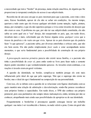 a necessidade que tem o “border” da presença, numa relação anaclítica, de alguém que lhe
proporcione (o terapeuta) condições de acesso à sua subjetividade.
Recordo-me de um caso em que os pais insistiam para que a paciente, com vinte e dois
anos, fizesse faculdade, apesar de ela não se achar em condições. Ao mesmo tempo,
queriam a todo custo que ela tivesse qualquer atividade (como natação, inglês, pintura,
dança, por exemplo), o que ela não suportava porque a vivia como invasões de desejos que
não eram os seus. O problema era que, por não ter sua subjetividade constituída, ela não
sabia ao certo qual era o “seu” desejo, daí exasperando os pais, que, em razão disso,
invadiam mais e mais, solicitando que ela fizesse alguma coisa, qualquer coisa que a
tirasse da paralisia e do vazio em que vivia. Apesar de os pais dizerem que ela poderia
fazer “o que quisesse”, a paciente sabia, por diversas entrelinhas e críticas sutis, que não
era bem assim. Ela não podia simplesmente fazer nada e estar acompanhada nestes
momentos, o que seria fundamental para a possibilidade de construção de seu próprio
desejo.
A preocupação materna primária parecia não existir nessa família, e a paciente não
tinha a possibilidade de estar só, para então sentir-se livre para fazer nada e somente
depois poder encontrar o que verdadeiramente quisesse. As invasões eram contínuas, e as
reações à invasão eram em geral violentas.
A questão da identidade, no border, complica-se também porque ele está mais
influenciado pelo ideal do ego que pelo superego. Não que o superego não exista no
border, mas o ideal do ego é fundamental na composição de sua personalidade.
Com isso, ele se debate com a questão de se relacionar com figuras idealizadas com as
quais mantém uma relação de admiração e desvalorização, sendo-lhe penoso reconhecer
seus próprios limites e capacidades. Em razão disso, o TPB não conhece seu próprio
potencial, pois seus parâmetros são sempre ideais inalcançáveis; então, termina por não se
conhecer, atrapalhando mais ainda suas possibilidades de apropriar-se de sua identidade.
Frequentemente o borderline é presunçoso quando consegue iniciar um trabalho
qualquer: sua meta é ser reconhecido e famoso, ou nada valerá a pena. Como em geral não
48
 