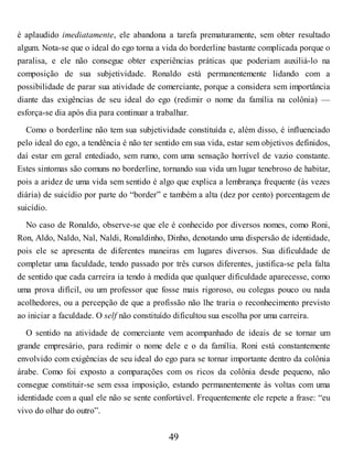 é aplaudido imediatamente, ele abandona a tarefa prematuramente, sem obter resultado
algum. Nota-se que o ideal do ego torna a vida do borderline bastante complicada porque o
paralisa, e ele não consegue obter experiências práticas que poderiam auxiliá-lo na
composição de sua subjetividade. Ronaldo está permanentemente lidando com a
possibilidade de parar sua atividade de comerciante, porque a considera sem importância
diante das exigências de seu ideal do ego (redimir o nome da família na colônia) —
esforça-se dia após dia para continuar a trabalhar.
Como o borderline não tem sua subjetividade constituída e, além disso, é influenciado
pelo ideal do ego, a tendência é não ter sentido em sua vida, estar sem objetivos definidos,
daí estar em geral entediado, sem rumo, com uma sensação horrível de vazio constante.
Estes sintomas são comuns no borderline, tornando sua vida um lugar tenebroso de habitar,
pois a aridez de uma vida sem sentido é algo que explica a lembrança frequente (às vezes
diária) de suicídio por parte do “border” e também a alta (dez por cento) porcentagem de
suicídio.
No caso de Ronaldo, observe-se que ele é conhecido por diversos nomes, como Roni,
Ron, Aldo, Naldo, Nal, Naldi, Ronaldinho, Dinho, denotando uma dispersão de identidade,
pois ele se apresenta de diferentes maneiras em lugares diversos. Sua dificuldade de
completar uma faculdade, tendo passado por três cursos diferentes, justifica-se pela falta
de sentido que cada carreira ia tendo à medida que qualquer dificuldade aparecesse, como
uma prova difícil, ou um professor que fosse mais rigoroso, ou colegas pouco ou nada
acolhedores, ou a percepção de que a profissão não lhe traria o reconhecimento previsto
ao iniciar a faculdade. O self não constituído dificultou sua escolha por uma carreira.
O sentido na atividade de comerciante vem acompanhado de ideais de se tornar um
grande empresário, para redimir o nome dele e o da família. Roni está constantemente
envolvido com exigências de seu ideal do ego para se tornar importante dentro da colônia
árabe. Como foi exposto a comparações com os ricos da colônia desde pequeno, não
consegue constituir-se sem essa imposição, estando permanentemente às voltas com uma
identidade com a qual ele não se sente confortável. Frequentemente ele repete a frase: “eu
vivo do olhar do outro”.
49
 