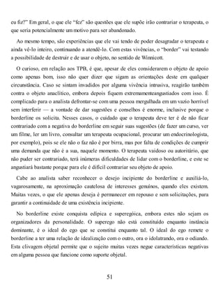 eu fiz?” Em geral, o que ele “fez” são questões que ele supõe irão contrariar o terapeuta, o
que seria potencialmente um motivo para ser abandonado.
Ao mesmo tempo, são experiências que ele vai tendo de poder desagradar o terapeuta e
ainda vê-lo inteiro, continuando a atendê-lo. Com estas vivências, o “border” vai testando
a possibilidade de destruir e de usar o objeto, no sentido de Winnicott.
O curioso, em relação aos TPB, é que, apesar de eles considerarem o objeto de apoio
como apenas bom, isso não quer dizer que sigam as orientações deste em qualquer
circunstância. Caso se sintam invadidos por alguma vivência intrusiva, reagirão também
contra o objeto anaclítico, embora depois fiquem extremamenteangustiados com isso. É
complicado para o analista defrontar-se com uma pessoa mergulhada em um vazio horrível
sem interferir — a vontade de dar sugestões e conselhos é enorme, inclusive porque o
borderline os solicita. Nesses casos, o cuidado que o terapeuta deve ter é de não ficar
contrariado com a negativa do borderline em seguir suas sugestões (de fazer um curso, ver
um filme, ler um livro, consultar um terapeuta ocupacional, procurar um endocrinologista,
por exemplo), pois se ele não o faz não é por birra, mas por falta de condições de cumprir
uma demanda que não é a sua, naquele momento. O terapeuta vaidoso ou autoritário, que
não puder ser contrariado, terá inúmeras dificuldades de lidar com o borderline, e este se
angustiará bastante porque para ele é difícil contrariar seu objeto de apoio.
Cabe ao analista saber reconhecer o desejo incipiente do borderline e auxiliá-lo,
vagarosamente, na aproximação cautelosa de interesses genuínos, quando eles existem.
Muitas vezes, o que ele apenas deseja é permanecer em repouso e sem solicitações, para
garantir a continuidade de uma existência incipiente.
No borderline existe conquista edípica e superegóica, embora estes não sejam os
organizadores da personalidade. O superego não está constituído enquanto instância
dominante, é o ideal do ego que se constitui enquanto tal. O ideal do ego remete o
borderline a ter uma relação de idealização com o outro, ora o idolatrando, ora o odiando.
Esta clivagem objetal permite que o sujeito muitas vezes negue características negativas
em alguma pessoa que funcione como suporte objetal.
51
 