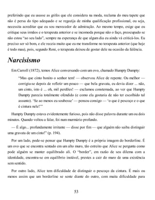 preferindo que eu usasse as grifes que ele considera na moda, reclama do meu tapete que
não é persa do tipo adequado e se regozija de minha qualificação profissional, ou seja,
necessita acreditar que eu sou merecedor de admiração. Ao mesmo tempo, exige que eu
critique seus irmãos e o terapeuta anterior e se incomoda porque não o faço, preocupado se
não estou “ao seu lado”, sempre na esperança de que algum dia eu ainda vá criticá-los. Eu
preciso ser só bom, e ele receia muito que eu me transforme no terapeuta anterior (que hoje
é todo mau), pois, segundo Roni, o terapeuta deixou de gostar dele na ocasião da falência.
Narcisismo
Em Carroll (1872), temos Alice conversando com um ovo, chamado Humpty Dumpty:
“Mas que cinto bonito o senhor tem! — observou Alice de repente. Ou melhor —
corrigiu-se depois de refletir um pouco — que bela gravata, eu devia dizer ... não,
um cinto, isto é ... oh, mil perdões! — exclamou consternada, ao ver que Humpty
Dumpty parecia totalmente ofendido (e como ela gostaria de não ter escolhido tal
assunto). ‘Se ao menos eu soubesse’ — pensou consigo — ‘o que é pescoço e o que
é cintura nele!’”
Humpty Dumpty estava evidentemente furioso, pois não disse palavra durante um ou dois
minutos. Quando voltou a falar, foi num murmúrio profundo.
— É algo... profundamente irritante — disse por fim — que alguém não saiba distinguir
uma gravata de um cinto!” (p. 194).
Por um lado, pode-se pensar que Humpty Dumpty é a própria imagem do borderline. É
um ovo que se encontra sentado em um alto muro, tão estreito que Alice se pergunta como
pode alguém se manter equilibrado ali. O “border”, em razão de seu dilema com a
identidade, encontra-se em equilíbrio instável, prestes a cair do muro de uma existência
sem sentido.
Por outro lado, Alice tem dificuldade de distinguir o pescoço da cintura. É mais ou
menos assim que um borderline se sente diante do outro, com muita dificuldade para
53
 
