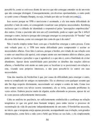 percebê-lo, como se estivesse diante de um ovo que não consegue entender ou de um rosto
que não consegue distinguir. Consequentemente, em diversas oportunidades, o outro pode
se sentir como o Humpty Dumpty, ou seja, irritado por não ser levado em conta[1] .
Isso ocorre porque no TPB o narcisismo é acentuado, e ele tem muita dificuldade de
perceber o lado do outro, só conseguindo visualizar suas próprias necessidades. Kernberg
esclarece que é a difusão de identidade a responsável pelas “percepções empobrecidas”
dos outros. Como o paciente não tem um self constituído, pode-se supor que lhe é difícil
enxergar o outro, inclusive porque não consegue enxergar-se com precisão. O “border” mal
dá conta dele mesmo, como vai conseguir dar conta do que é do outro?
Não é tarefa simples tentar fazer com que o borderline enxergue a outra pessoa. Como
está voltado para si, o TPB tem muita dificuldade para compreender e aceitar as
necessidades alheias. Esse fato é curioso, porque o border, em virtude de sua relação com
o outro ser anaclítica (de apoio), está sempre atento aos movimentos afetivos alheios, para
poder se localizar e perceber o que é agradável e o que não é, com a finalidade de evitar
abandonos. Apesar desta sensibilidade para perceber os detalhes das reações afetivas
alheias, o borderline está atento ao outro para se localizar (e se posicionar) em relação a
este, visando seus próprios interesses, e não para percebê-lo (o outro) em suas
necessidades.
Uma das mazelas do borderline é que, por causa da dificuldade para enxergar o outro,
torna-se complicado ter amigos ou namorados. Ele se aborrece com qualquer assunto que
não lhe diga respeito diretamente, necessitando ser sempre o centro de tudo. Como isso
nem sempre ocorre (ou talvez ocorra raramente), ele se irrita, causando problemas às
vezes sérios. Embora precise muito de alguém, acaba afastando as pessoas, apesar de ser
às vezes pessoa suficientemente interessante.
Cabe ao analista ter paciência, ter suficientemente estabelecida a confiança na relação
terapêutica (o que em geral dura bastante tempo), para então iniciar o processo de
reconstrução da vida do paciente independentemente de um outro. O borderline necessita,
no início, que o terapeuta esteja apenas presente, acompanhando sua evolução, sem grandes
interpretações, como faria a mãe com o bebê que brinca ao seu lado, e ela simplesmente
54
 