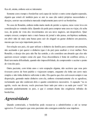fica ali, atenta, embora sem se intrometer.
Somente com o tempo o borderline será capaz de incluir o outro como alguém separado,
alguém que estará ali também para se ater às suas (do outro) próprias necessidades e
desejos, sem ter sua existência marcada simplesmente para servir ao borderline.
No caso de Ronaldo, embora tenha muito medo de perder a esposa, raras vezes leva em
consideração as vontades dela. Quando ela pede para comprar uma casa ou viajar, ele acha
isso, do ponto de vista dos investimentos em seu novo negócio, um desperdício. Quer
sempre crescer, comprar mais e mais bancas de jornal e não pensa, em hipótese nenhuma,
em abrir mão de mais uma banca para sair do aluguel ou gastar dinheiro em passeios,
mesmo que isso seja importante para ela.
Em relação aos pais, ele quer utilizar o dinheiro da família para construir um armazém,
não aceitando o pai querer o dinheiro (que é do pai) para usufruir e viver melhor. Para
Ronaldo, o desejo dos pais não lhe faz sentido, e ele considera um absurdo que eles não
queiram crescer sempre como ele quer. Essa discordância é fonte de conflitos sérios, e
Roni tem muita dificuldade, quando não impossibilidade, de compreender e aceitar o ponto
de vista dos pais.
Outra paciente, com trinta anos e sem ocupação alguma, não aceitava que seus pais
tivessem carros de bom padrão e viajassem sempre, enquanto ela tinha um carro mais
simples e não tinha dinheiro suficiente à mão. Ela queria que eles estivessem sempre à sua
disposição, gastando muito dinheiro com ela, embora sistematicamente ela os agredisse,
reclamando que não cuidavam dela o quanto considerava necessário. A equação “eu os
agrido, vocês me devem, vocês precisam fazer tudo por mim e eu nada por vocês” foi
cansando paulatinamente os pais, o que é comum diante das exigências infindas do
borderline.
Agressividade
Quando contrariado, o borderline pode recusar-se a admitirlimites e até se tornar
agressivo. É corriqueiro que estes pacientes não consigam controlar seus impulsos.
55
 