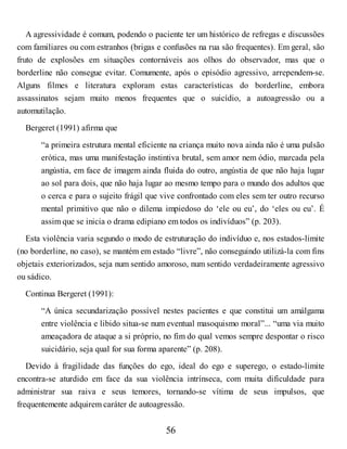A agressividade é comum, podendo o paciente ter um histórico de refregas e discussões
com familiares ou com estranhos (brigas e confusões na rua são frequentes). Em geral, são
fruto de explosões em situações contornáveis aos olhos do observador, mas que o
borderline não consegue evitar. Comumente, após o episódio agressivo, arrependem-se.
Alguns filmes e literatura exploram estas características do borderline, embora
assassinatos sejam muito menos frequentes que o suicídio, a autoagressão ou a
automutilação.
Bergeret (1991) afirma que
“a primeira estrutura mental eficiente na criança muito nova ainda não é uma pulsão
erótica, mas uma manifestação instintiva brutal, sem amor nem ódio, marcada pela
angústia, em face de imagem ainda fluida do outro, angústia de que não haja lugar
ao sol para dois, que não haja lugar ao mesmo tempo para o mundo dos adultos que
o cerca e para o sujeito frágil que vive confrontado com eles sem ter outro recurso
mental primitivo que não o dilema impiedoso do ‘ele ou eu’, do ‘eles ou eu’. É
assim que se inicia o drama edipiano em todos os indivíduos” (p. 203).
Esta violência varia segundo o modo de estruturação do indivíduo e, nos estados-limite
(no borderline, no caso), se mantém em estado “livre”, não conseguindo utilizá-la com fins
objetais exteriorizados, seja num sentido amoroso, num sentido verdadeiramente agressivo
ou sádico.
Continua Bergeret (1991):
“A única secundarização possível nestes pacientes e que constitui um amálgama
entre violência e libido situa-se num eventual masoquismo moral”... “uma via muito
ameaçadora de ataque a si próprio, no fim do qual vemos sempre despontar o risco
suicidário, seja qual for sua forma aparente” (p. 208).
Devido à fragilidade das funções do ego, ideal do ego e superego, o estado-limite
encontra-se aturdido em face da sua violência intrínseca, com muita dificuldade para
administrar sua raiva e seus temores, tornando-se vítima de seus impulsos, que
frequentemente adquirem caráter de autoagressão.
56
 