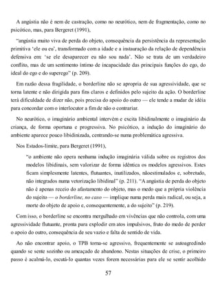 A angústia não é nem de castração, como no neurótico, nem de fragmentação, como no
psicótico, mas, para Bergeret (1991),
“angústia muito viva de perda do objeto, consequência da persistência da representação
primitiva ‘ele ou eu’, transformado com a idade e a instauração da relação de dependência
defensiva em: ‘se ele desaparecer eu não sou nada’. Não se trata de um verdadeiro
conflito, mas de um sentimento íntimo de incapacidade das principais funções do ego, do
ideal do ego e do superego” (p. 209).
Em razão dessa fragilidade, o borderline não se apropria de sua agressividade, que se
torna latente e não dirigida para fins claros e definidos pelo sujeito da ação. O borderline
terá dificuldade de dizer não, pois precisa do apoio do outro — ele tende a mudar de idéia
para concordar com o interlocutor a fim de não o contrariar.
No neurótico, o imaginário ambiental intervém e excita libidinalmente o imaginário da
criança, de forma oportuna e progressiva. No psicótico, a indução do imaginário do
ambiente aparece pouco libidinizada, centrando-se numa problemática agressiva.
Nos Estados-limite, para Bergeret (1991),
“o ambiente não opera nenhuma indução imaginária válida sobre os registros dos
modelos libidinais, sem valorizar de forma idêntica os modelos agressivos. Estes
ficam simplesmente latentes, flutuantes, inutilizados, nãoestimulados e, sobretudo,
não integrados numa vetorização libidinal” (p. 211). “A angústia de perda do objeto
não é apenas receio do afastamento do objeto, mas o medo que a própria violência
do sujeito — o borderline, no caso — implique numa perda mais radical, ou seja, a
morte do objeto de apoio e, consequentemente, a do sujeito” (p. 219).
Com isso, o borderline se encontra mergulhado em vivências que não controla, com uma
agressividade flutuante, pronta para explodir em atos impulsivos, fruto do medo de perder
o apoio do outro, consequência de seu vazio e falta de sentido de vida.
Ao não encontrar apoio, o TPB torna-se agressivo, frequentemente se autoagredindo
quando se sente sozinho ou ameaçado de abandono. Nestas situações de crise, o primeiro
passo é acalmá-lo, escutá-lo quantas vezes forem necessárias para ele se sentir acolhido
57
 