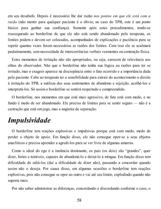 em seu desabafo. Depois é necessário lhe dar razão nos pontos em que ele está com a
razão (não mentir para qualquer paciente é o óbvio; no caso do TPB, este é um ponto
básico para ganhar sua confiança). Somente após estes procedimentos, tendo-se
reassegurado ao borderline de que ele não está sendo abandonado pelo terapeuta, os
limites podem e devem ser colocados, acompanhados de explicações e paciência para se
repetir quantas vezes forem necessárias as razões dos limites. Com isso ele se acalmará
paulatinamente, sem necessidade de intercorrências verbais veementes ou contenção física.
Estes momentos de irritação não são apropriados, ou seja, carecem de relevância aos
olhos do observador. Não que o borderline não tenha sua lógica ou razões para ter se
irritado, mas o exagero aparece na discrepância entre o fato ocorrido e a importância dada
pelo paciente. Cabe ao terapeuta ter a sensibilidade para extrair do acontecimento o direito
à irritação do TPB, a sutileza dos seus sentimentos de abandono e rejeição, acolhê-los e
interpretá-los. Só assim o borderline se sentirá respeitado e compreendido.
O borderline, nos momentos em que está mais agressivo, de fato está com medo, e no
fundo é medo de ser abandonado. Ele precisa de limites para se sentir seguro — não é a
castração que está em jogo, mas a angústia de separação.
Impulsividade
O borderline tem reações explosivas e impulsivas porque está com medo, medo de
perder o objeto de apoio. Em função disso, ele não consegue opor-se a seus objetos
anaclíticos e precisa aprender a agredi-los para se ver livre de algumas amarras.
Como o ideal do ego é a instância dominante, os pais (os dois) são “grandes”, quer
dizer, fortes e temíveis, capazes de abandoná-lo e deixá-lo à míngua. Em função disso tem
dificuldade de odiá-los (daí a dificuldade de dizer não), passando a concordar quando
assim não o deseja. Por causa disso, em algumas ocasiões o borderline tem reações
explosivas, pois não consegue se opor ao outro e vai até seu limite, explodindo quando não
suporta mais.
Por não saber administrar as diferenças, concordando e discordando conforme o caso, o
58
 