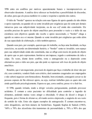 TPB entra em conflitos por motivos aparentemente banais e incompreensíveis ao
observador desatento. A análise deve oferecer ao borderline a possibilidade de discordar,
de odiar, para que ele possa também vir a amar e respeitar a opinião dos outros.
O ódio do “border” aparece na relação com suas figuras de apoio quando ele não obtém
o apoio esperado, ou quando ele se sente invadido por exigências que ele sente por demais
intrusivas para sua subjetividade incipiente, ou de seu self ainda não constituído. Ele
acredita precisar do apoio do objeto anaclítico para preencher o vazio e o tédio de sua
existência sem objetivos quando não recebe o apoio necessitado, o “border” chega a
agredir os outros ou a si mesmo. Quando se sente invadido por exigências que estão além
de sua capacidade de elaboração, o ódio também aparece.
Quando seus pais, por exemplo, querem que ele trabalhe, ou faça uma faculdade, ou faça
exercícios, ou acorde em determinado horário, o “border” sente-se invadido, sem espaço
para sua subjetividade ainda não constituída, mas se aflige com receio de perda do objeto
de apoio que os pais representam. Institui-se um impasse, regado a sentimentos de ódio e
culpa. Às vezes, diante deste conflito, resta a autoagressão ou a depressão como
alternativas para o ódio aos pais, que não pode se expressar sob risco de perda do objeto
anaclítico.
Ronaldo, que é um negociante, precisará de alguém que faça o trabalho de dizer não por
ele; caso contrário, venderá fiado sem critério, dará aumentos exagerados aos empregados
e não saberá negociar com fornecedores. Ronaldo, bem orientado, conseguirá cercar-se de
pessoas capazes de lhe oferecer apoio, ou seja, realizar trabalhos para os quais não está
ainda qualificado psicologicamente. Espera-se que, com a análise, possa vir a fazê-los.
O TPB, quando irritado, tende a dirigir veículos perigosamente, podendo provocar
acidentes. É comum a estes pacientes ter dificuldade para controlar a ingestão de
alimentos, podendo muitas vezes atingir a obesidade. O abuso de álcool e drogas é
frequente, pois é forma de alienar-se, aliviando assim a depressão, a angústia de seu vazio
de sentido da vida. Estes são alguns exemplos de autoagressão. É comum encontrar-se,
entre drogadictos, um bom número de borderlines. Segundo Kaplan & Sadock (1965),
“60% a 70% dos alcoolistas têm transtornos de personalidade e, 70% a 90% dos que
59
 