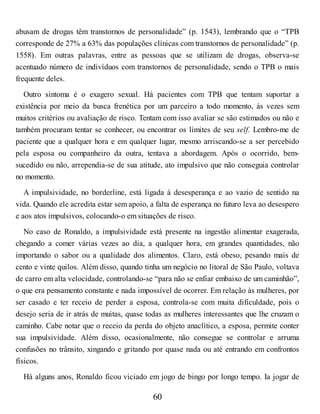 abusam de drogas têm transtornos de personalidade” (p. 1543), lembrando que o “TPB
corresponde de 27% a 63% das populações clínicas com transtornos de personalidade” (p.
1558). Em outras palavras, entre as pessoas que se utilizam de drogas, observa-se
acentuado número de indivíduos com transtornos de personalidade, sendo o TPB o mais
frequente deles.
Outro sintoma é o exagero sexual. Há pacientes com TPB que tentam suportar a
existência por meio da busca frenética por um parceiro a todo momento, às vezes sem
muitos critérios ou avaliação de risco. Tentam com isso avaliar se são estimados ou não e
também procuram tentar se conhecer, ou encontrar os limites de seu self. Lembro-me de
paciente que a qualquer hora e em qualquer lugar, mesmo arriscando-se a ser percebido
pela esposa ou companheiro da outra, tentava a abordagem. Após o ocorrido, bem-
sucedido ou não, arrependia-se de sua atitude, ato impulsivo que não conseguia controlar
no momento.
A impulsividade, no borderline, está ligada à desesperança e ao vazio de sentido na
vida. Quando ele acredita estar sem apoio, a falta de esperança no futuro leva ao desespero
e aos atos impulsivos, colocando-o em situações de risco.
No caso de Ronaldo, a impulsividade está presente na ingestão alimentar exagerada,
chegando a comer várias vezes ao dia, a qualquer hora, em grandes quantidades, não
importando o sabor ou a qualidade dos alimentos. Claro, está obeso, pesando mais de
cento e vinte quilos. Além disso, quando tinha um negócio no litoral de São Paulo, voltava
de carro em alta velocidade, controlando-se “para não se enfiar embaixo de um caminhão”,
o que era pensamento constante e nada impossível de ocorrer. Em relação às mulheres, por
ser casado e ter receio de perder a esposa, controla-se com muita dificuldade, pois o
desejo seria de ir atrás de muitas, quase todas as mulheres interessantes que lhe cruzam o
caminho. Cabe notar que o receio da perda do objeto anaclítico, a esposa, permite conter
sua impulsividade. Além disso, ocasionalmente, não consegue se controlar e arruma
confusões no trânsito, xingando e gritando por quase nada ou até entrando em confrontos
físicos.
Há alguns anos, Ronaldo ficou viciado em jogo de bingo por longo tempo. Ia jogar de
60
 