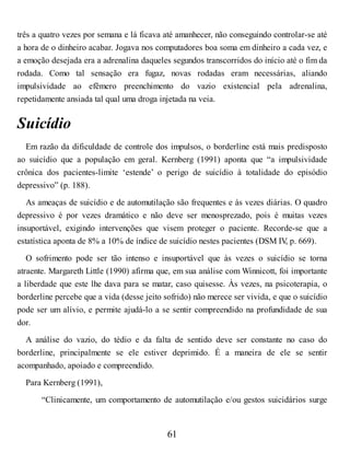 três a quatro vezes por semana e lá ficava até amanhecer, não conseguindo controlar-se até
a hora de o dinheiro acabar. Jogava nos computadores boa soma em dinheiro a cada vez, e
a emoção desejada era a adrenalina daqueles segundos transcorridos do início até o fim da
rodada. Como tal sensação era fugaz, novas rodadas eram necessárias, aliando
impulsividade ao efêmero preenchimento do vazio existencial pela adrenalina,
repetidamente ansiada tal qual uma droga injetada na veia.
Suicídio
Em razão da dificuldade de controle dos impulsos, o borderline está mais predisposto
ao suicídio que a população em geral. Kernberg (1991) aponta que “a impulsividade
crônica dos pacientes-limite ‘estende’ o perigo de suicídio à totalidade do episódio
depressivo” (p. 188).
As ameaças de suicídio e de automutilação são frequentes e às vezes diárias. O quadro
depressivo é por vezes dramático e não deve ser menosprezado, pois é muitas vezes
insuportável, exigindo intervenções que visem proteger o paciente. Recorde-se que a
estatística aponta de 8% a 10% de índice de suicídio nestes pacientes (DSM IV
, p. 669).
O sofrimento pode ser tão intenso e insuportável que às vezes o suicídio se torna
atraente. Margareth Little (1990) afirma que, em sua análise com Winnicott, foi importante
a liberdade que este lhe dava para se matar, caso quisesse. Às vezes, na psicoterapia, o
borderline percebe que a vida (desse jeito sofrido) não merece ser vivida, e que o suicídio
pode ser um alívio, e permite ajudá-lo a se sentir compreendido na profundidade de sua
dor.
A análise do vazio, do tédio e da falta de sentido deve ser constante no caso do
borderline, principalmente se ele estiver deprimido. É a maneira de ele se sentir
acompanhado, apoiado e compreendido.
Para Kernberg (1991),
“Clinicamente, um comportamento de automutilação e/ou gestos suicidários surge
61
 