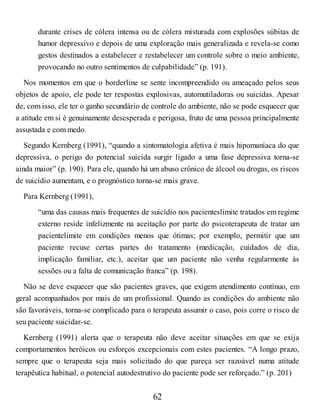 durante crises de cólera intensa ou de cólera misturada com explosões súbitas de
humor depressivo e depois de uma exploração mais generalizada e revela-se como
gestos destinados a estabelecer e restabelecer um controle sobre o meio ambiente,
provocando no outro sentimentos de culpabilidade” (p. 191).
Nos momentos em que o borderline se sente incompreendido ou ameaçado pelos seus
objetos de apoio, ele pode ter respostas explosivas, automutiladoras ou suicidas. Apesar
de, com isso, ele ter o ganho secundário de controle do ambiente, não se pode esquecer que
a atitude em si é genuinamente desesperada e perigosa, fruto de uma pessoa principalmente
assustada e com medo.
Segundo Kernberg (1991), “quando a sintomatologia afetiva é mais hipomaníaca do que
depressiva, o perigo do potencial suicida surgir ligado a uma fase depressiva torna-se
ainda maior” (p. 190). Para ele, quando há um abuso crônico de álcool ou drogas, os riscos
de suicídio aumentam, e o prognóstico torna-se mais grave.
Para Kernberg (1991),
“uma das causas mais frequentes de suicídio nos pacienteslimite tratados em regime
externo reside infelizmente na aceitação por parte do psicoterapeuta de tratar um
pacientelimite em condições menos que ótimas; por exemplo, permitir que um
paciente recuse certas partes do tratamento (medicação, cuidados de dia,
implicação familiar, etc.), aceitar que um paciente não venha regularmente às
sessões ou a falta de comunicação franca” (p. 198).
Não se deve esquecer que são pacientes graves, que exigem atendimento contínuo, em
geral acompanhados por mais de um profissional. Quando as condições do ambiente não
são favoráveis, torna-se complicado para o terapeuta assumir o caso, pois corre o risco de
seu paciente suicidar-se.
Kernberg (1991) alerta que o terapeuta não deve aceitar situações em que se exija
comportamentos heróicos ou esforços excepcionais com estes pacientes. “A longo prazo,
sempre que o terapeuta seja mais solicitado do que pareça ser razoável numa atitude
terapêutica habitual, o potencial autodestrutivo do paciente pode ser reforçado.” (p. 201)
62
 