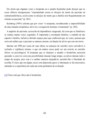 Ele alerta que algumas vezes o terapeuta ou o quadro hospitalar pode desejar que os
casos difíceis desapareçam, “reproduzindo assim os desejos de morte do paciente na
contratransferência, assim como os desejos de morte que a família tem frequentemente em
relação ao paciente” (p. 201).
Kernberg (1991) salienta que por vezes “o terapeuta, reconhecendo a impossibilidade
de uma situação terapêutica, deve ter a coragem de terminar o tratamento” (p. 202).
A angústia do paciente, acrescida da dependência exagerada, faz com que os familiares
se sintam, muitas vezes, esgotados. É importante a orientação familiar, o cuidado de dar
suporte à família, inclusive abrindo espaço para que confessem que, às vezes, pensam que
seria até melhor que o paciente se matasse mesmo, em função do alívio que este ato traria.
Internar um TPB por causa de suas idéias ou ameaças de suicídio seria convidá-lo à
reclusão e vigilância eternas, o que em muitos casos pode ser um convite ao suicídio
(físico ou psicológico). O terapeuta que se dispuser a atender o borderline necessita
aprender a conviver com esta possibilidade durante longo tempo, ou talvez durante todo o
tempo da terapia, pois esta é a melhor maneira deajudá-lo: permitir-lhe a liberdade de
escolha. É claro que em alguns casos com depressão grave a internação se faz necessária,
entrando aí a experiência de cada um como parâmetro de avaliação.
[1] Claro está que Alice não é borderline.
63
 