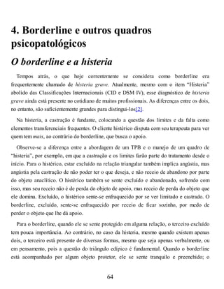 4. Borderline e outros quadros
psicopatológicos
O borderline e a histeria
Tempos atrás, o que hoje correntemente se considera como borderline era
frequentemente chamado de histeria grave. Atualmente, mesmo com o item “Histeria”
abolido das Classificações Internacionais (CID e DSM IV), esse diagnóstico de histeria
grave ainda está presente no cotidiano de muitos profissionais. As diferenças entre os dois,
no entanto, são suficientemente grandes para distingui-los[2].
Na histeria, a castração é fundante, colocando a questão dos limites e da falta como
elementos transferenciais frequentes. O cliente histérico disputa com seu terapeuta para ver
quem tem mais, ao contrário do borderline, que busca o apoio.
Observe-se a diferença entre a abordagem de um TPB e o manejo de um quadro de
“histeria”, por exemplo, em que a castração e os limites farão parte do tratamento desde o
início. Para o histérico, estar excluído na relação triangular também implica angústia, mas
angústia pela castração de não poder ter o que deseja, e não receio de abandono por parte
do objeto anaclítico. O histérico também se sente excluído e abandonado, sofrendo com
isso, mas seu receio não é de perda do objeto de apoio, mas receio de perda do objeto que
ele domina. Excluído, o histérico sente-se enfraquecido por se ver limitado e castrado. O
borderline, excluído, sente-se enfraquecido por receio de ficar sozinho, por medo de
perder o objeto que lhe dá apoio.
Para o borderline, quando ele se sente protegido em alguma relação, o terceiro excluído
tem pouca importância. Ao contrário, no caso da histeria, mesmo quando existem apenas
dois, o terceiro está presente de diversas formas, mesmo que seja apenas verbalmente, ou
em pensamento, pois a questão do triângulo edípico é fundamental. Quando o borderline
está acompanhado por algum objeto protetor, ele se sente tranquilo e preenchido; o
64
 