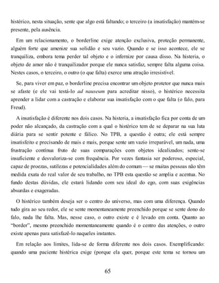 histérico, nesta situação, sente que algo está faltando; o terceiro (a insatisfação) mantém-se
presente, pela ausência.
Em um relacionamento, o borderline exige atenção exclusiva, proteção permanente,
alguém forte que amenize sua solidão e seu vazio. Quando e se isso acontece, ele se
tranquiliza, embora tema perder tal objeto e o infernize por causa disso. Na histeria, o
objeto de amor não é tranquilizador porque ele nunca satisfaz, sempre falta alguma coisa.
Nestes casos, o terceiro, o outro (o que falta) exerce uma atração irresistível.
Se, para viver em paz, o borderline precisa encontrar um objeto protetor que nunca mais
se afaste (e ele vai testá-lo ad nauseum para acreditar nisso), o histérico necessita
aprender a lidar com a castração e elaborar sua insatisfação com o que falta (o falo, para
Freud).
A insatisfação é diferente nos dois casos. Na histeria, a insatisfação fica por conta de um
poder não alcançado, da castração com a qual o histérico tem de se deparar na sua luta
diária para se sentir potente e fálico. No TPB, a questão é outra; ele está sempre
insatisfeito e precisando de mais e mais, porque sente um vazio irreparável, um nada, uma
frustração contínua fruto de suas comparações com objetos idealizados; sente-se
insuficiente e desvaloriza-se com frequência. Por vezes fantasia ser poderoso, especial,
capaz de proezas, sutilezas e potencialidades além do comum — se muitas pessoas não têm
medida exata do real valor de seu trabalho, no TPB esta questão se amplia e acentua. No
fundo destas dúvidas, ele estará lidando com seu ideal do ego, com suas exigências
absurdas e exageradas.
O histérico também deseja ser o centro do universo, mas com uma diferença. Quando
tudo gira ao seu redor, ele se sente momentaneamente preenchido porque se sente dono do
falo, nada lhe falta. Mas, nesse caso, o outro existe e é levado em conta. Quanto ao
“border”, mesmo preenchido momentaneamente quando é o centro das atenções, o outro
existe apenas para satisfazê-lo naqueles instantes.
Em relação aos limites, lida-se de forma diferente nos dois casos. Exemplificando:
quando uma paciente histérica exige (porque ela quer, porque este tema se tornou um
65
 