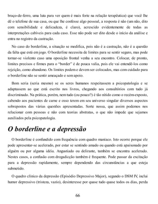 braço-de-ferro, uma luta para ver quem é mais forte na relação terapêutica) que você lhe
dê o telefone de sua casa, ou que lhe confesse algo pessoal, a resposta é não (um não, dito
com sensibilidade e delicadeza, é claro), acrescido evidentemente de todas as
interpretações cabíveis para cada caso. Esse não pode ser dito desde o início da análise e
entra no registro da castração.
No caso do borderline, a situação se modifica, pois não é a castração, não é a questão
da falta que está em jogo. O borderline necessita de limites para se sentir seguro, mas pode
tornar-se violento caso uma oposição frontal venha a seu encontro. Colocar, de pronto,
limites precisos e firmes para o “border” é de pouca valia, pois ele vai entendê-los como
rejeição, como abandono. Os limites podem e devem ser colocados, mas com cuidado para
o borderline não se sentir ameaçado e sem apoio.
Bom seria (seria mesmo) se os seres humanos respeitassem a psicopatologia e se
adaptassem ao que está escrito nos livros, chegando aos consultórios com tudo já
discriminado. Na prática, porém, nem tudo (ou pouco?) é tão nítido como o recém-exposto,
cabendo aos pacientes de carne e osso terem em seu universo singular diversos aspectos
sobrepostos das várias questões apresentadas. Sorte nossa, que assim podemos nos
relacionar com pessoas e não com teorias abstratas, o que não impede que sejamos
auxiliados pela psicopatologia.
O borderline e a depressão
O borderline é confundido com frequência com quadro maníaco. Isto ocorre porque ele
pode apresentar-se acelerado, por estar se sentindo amado ou quando está apaixonado por
alguém ou por alguma idéia. Angustiado ou delirante, também se encontra acelerado.
Nestes casos, a confusão com drogadicção também é frequente. Pode passar da excitação
para a depressão rapidamente, sempre dependendo das circunstâncias a que esteja
submetido.
O quadro clínico da depressão (Episódio Depressivo Major), segundo o DSM IV
, inclui
humor depressivo (tristeza, vazio), desinteresse por quase tudo quase todos os dias, perda
66
 
