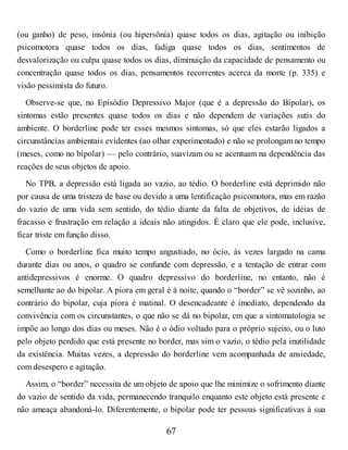 (ou ganho) de peso, insônia (ou hipersônia) quase todos os dias, agitação ou inibição
psicomotora quase todos os dias, fadiga quase todos os dias, sentimentos de
desvalorização ou culpa quase todos os dias, diminuição da capacidade de pensamento ou
concentração quase todos os dias, pensamentos recorrentes acerca da morte (p. 335) e
visão pessimista do futuro.
Observe-se que, no Episódio Depressivo Major (que é a depressão do Bipolar), os
sintomas estão presentes quase todos os dias e não dependem de variações sutis do
ambiente. O borderline pode ter esses mesmos sintomas, só que eles estarão ligados a
circunstâncias ambientais evidentes (ao olhar experimentado) e não se prolongam no tempo
(meses, como no bipolar) — pelo contrário, suavizam ou se acentuam na dependência das
reações de seus objetos de apoio.
No TPB, a depressão está ligada ao vazio, ao tédio. O borderline está deprimido não
por causa de uma tristeza de base ou devido a uma lentificação psicomotora, mas em razão
do vazio de uma vida sem sentido, do tédio diante da falta de objetivos, de idéias de
fracasso e frustração em relação a ideais não atingidos. É claro que ele pode, inclusive,
ficar triste em função disso.
Como o borderline fica muito tempo angustiado, no ócio, às vezes largado na cama
durante dias ou anos, o quadro se confunde com depressão, e a tentação de entrar com
antidepressivos é enorme. O quadro depressivo do borderline, no entanto, não é
semelhante ao do bipolar. A piora em geral é à noite, quando o “border” se vê sozinho, ao
contrário do bipolar, cuja piora é matinal. O desencadeante é imediato, dependendo da
convivência com os circunstantes, o que não se dá no bipolar, em que a sintomatologia se
impõe ao longo dos dias ou meses. Não é o ódio voltado para o próprio sujeito, ou o luto
pelo objeto perdido que está presente no border, mas sim o vazio, o tédio pela inutilidade
da existência. Muitas vezes, a depressão do borderline vem acompanhada de ansiedade,
com desespero e agitação.
Assim, o “border” necessita de um objeto de apoio que lhe minimize o sofrimento diante
do vazio de sentido da vida, permanecendo tranquilo enquanto este objeto está presente e
não ameaça abandoná-lo. Diferentemente, o bipolar pode ter pessoas significativas à sua
67
 