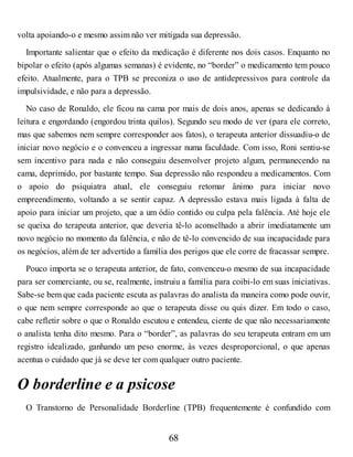 volta apoiando-o e mesmo assim não ver mitigada sua depressão.
Importante salientar que o efeito da medicação é diferente nos dois casos. Enquanto no
bipolar o efeito (após algumas semanas) é evidente, no “border” o medicamento tem pouco
efeito. Atualmente, para o TPB se preconiza o uso de antidepressivos para controle da
impulsividade, e não para a depressão.
No caso de Ronaldo, ele ficou na cama por mais de dois anos, apenas se dedicando à
leitura e engordando (engordou trinta quilos). Segundo seu modo de ver (para ele correto,
mas que sabemos nem sempre corresponder aos fatos), o terapeuta anterior dissuadiu-o de
iniciar novo negócio e o convenceu a ingressar numa faculdade. Com isso, Roni sentiu-se
sem incentivo para nada e não conseguiu desenvolver projeto algum, permanecendo na
cama, deprimido, por bastante tempo. Sua depressão não respondeu a medicamentos. Com
o apoio do psiquiatra atual, ele conseguiu retomar ânimo para iniciar novo
empreendimento, voltando a se sentir capaz. A depressão estava mais ligada à falta de
apoio para iniciar um projeto, que a um ódio contido ou culpa pela falência. Até hoje ele
se queixa do terapeuta anterior, que deveria tê-lo aconselhado a abrir imediatamente um
novo negócio no momento da falência, e não de tê-lo convencido de sua incapacidade para
os negócios, além de ter advertido a família dos perigos que ele corre de fracassar sempre.
Pouco importa se o terapeuta anterior, de fato, convenceu-o mesmo de sua incapacidade
para ser comerciante, ou se, realmente, instruiu a família para coibi-lo em suas iniciativas.
Sabe-se bem que cada paciente escuta as palavras do analista da maneira como pode ouvir,
o que nem sempre corresponde ao que o terapeuta disse ou quis dizer. Em todo o caso,
cabe refletir sobre o que o Ronaldo escutou e entendeu, ciente de que não necessariamente
o analista tenha dito mesmo. Para o “border”, as palavras do seu terapeuta entram em um
registro idealizado, ganhando um peso enorme, às vezes desproporcional, o que apenas
acentua o cuidado que já se deve ter com qualquer outro paciente.
O borderline e a psicose
O Transtorno de Personalidade Borderline (TPB) frequentemente é confundido com
68
 