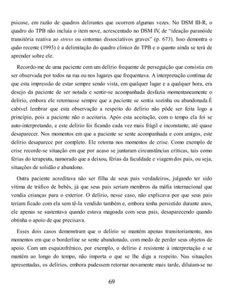 psicose, em razão de quadros delirantes que ocorrem algumas vezes. No DSM III-R, o
quadro do TPB não incluía o item nove, acrescentado no DSM IV
, de “ideação paranóide
transitória reativa ao stress ou sintomas dissociativos graves” (p. 673). Isso demontra o
quão recente (1993) é a delimitação do quadro clínico do TPB e o quanto ainda se terá de
aprender sobre ele.
Recordo-me de uma paciente com um delírio frequente de perseguição que consistia em
ser observada por todos na rua ou nos lugares que frequentava. A interpretação contínua de
que esta impressão de estar sempre sendo vista, em qualquer lugar e a qualquer hora, era
desejo da paciente de ser notada e sentir-se acompanhada desfazia momentaneamente o
delírio, embora ele retornasse sempre que a paciente se sentia sozinha ou abandonada.É
cabível lembrar que esta observação a respeito do delírio não pôde ser feita logo a
princípio, pois a paciente não o aceitaria. Após esta aceitação, com o tempo ela foi se
auto-interpretando, e este delírio foi ficando cada vez mais frágil e inconstante, até quase
desaparecer. Nos momentos em que a paciente se sente acompanhada e com amigos, este
delírio desaparece por completo. Ele retorna nos momentos de crise. Como exemplo de
crise recorde-se situação em que por acaso se juntaram circunstâncias críticas, tais como
férias do terapeuta, namorado que a deixou, férias da faculdade e viagem dos pais, ou seja,
situações de solidão e abandono.
Outra paciente acreditava não ser filha de seus pais verdadeiros, julgando ter sido
vítima de tráfico de bebês, já que seus pais seriam membros da máfia internacional que
vendia crianças para o exterior. O delírio, nesse caso, não explicava por que seus pais
teriam ficado com ela sem tê-la vendido também e, embora tenha persistido durante anos,
ele apenas se sustentava quando estava magoada com seus pais, desaparecendo quando
obtinha o apoio de que precisava.
Esses dois casos demonstram que o delírio se mantém apenas transitoriamente, nos
momentos em que o borderline se sente abandonado, com medo de perder seus objetos de
apoio. Com um esquizofrênico, por exemplo, o delírio é resistente à interpretação e se
mantém ao longo do tempo, não importa o que se lhe diga a respeito. Nas situações
apresentadas, os delírios, embora pudessem retornar novamente mais tarde, diluíam-se no
69
 