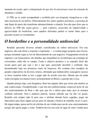 momento da sessão, após a interpretação de que eles lá estavam por causa da sensação de
abandono e solidão.
O TPB, ao se sentir acompanhado e acolhido pelo seu terapeuta, tranquiliza-se e não
mais necessita de seu delírio. Diferentemente dos outros quadros psicóticos, a presença de
uma figura de apoio não transforma substancialmente a situação. Isso não quer dizer que os
delírios do TPB não sejam graves — pelo contrário, acrescidos da impulsividade e
agressividade do borderline, estes quadros delirantes podem se tornar fatais para o
paciente ou para os circunstantes.
O borderline e a personalidade antissocial
Ronaldo apresenta diversas atitudes consideradas de ordem antissocial. Em seus
negócios, não está afeito a respeitar a legislação — é comum pagar propinas para fiscais,
porque raramente segue as leis de funcionamento de seus negócios. O pagamento correto de
impostos e de fornecedores são detalhes que atrapalham ou inviabilizam sua estratégia de
crescimento, então não os cumpre. Como o objetivo primeiro é se expandir, Roni não
escuta quem quer que seja e faz o que quer, parecendo decidido e confiante, mas
desmontrando logo aos primeiros sinais de insucesso. Ele costuma citar exemplos de
grandes empresários de diversos setores, afirmando que nenhum deles conseguiria sucesso
se fosse respeitar todas as leis e pagar tudo de acordo com elas. Mesmo que ele tenha
razão em alguns (ou muitos) casos, principalmente no Brasil, a questão não é essa.
Quando planeja algo, com frequência, Roni tem alguma idéia que inclui uma mentira ou
uma contravenção. Exemplificando: o pai tem um estabelecimento comercial perto de um
dos estacionamentos de Roni e não quer que ele o utilize para nada, pois já arrumou
confusão suficiente. Sem a anuência paterna, mesmo sabendo que ele não vai gostar,
Ronaldo está sempre indo lá para usar o telefone durante horas seguidas, pegar um
funcionário para fazer algum serviço para ele durante o horário de trabalho, lavar o carro.
Há algum tempo, puxou um fio de telefone de um vizinho para um de seus estacionamentos
porque não queria pagar a conta. Também desviou um cano de água de outro vizinho para
70
 