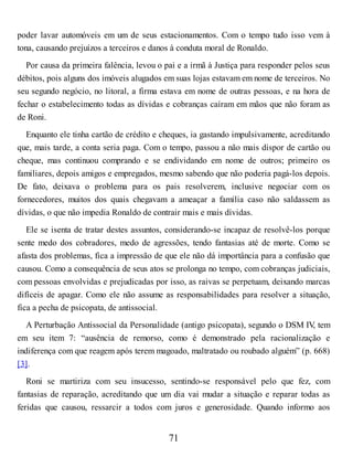 poder lavar automóveis em um de seus estacionamentos. Com o tempo tudo isso vem à
tona, causando prejuízos a terceiros e danos à conduta moral de Ronaldo.
Por causa da primeira falência, levou o pai e a irmã à Justiça para responder pelos seus
débitos, pois alguns dos imóveis alugados em suas lojas estavam em nome de terceiros. No
seu segundo negócio, no litoral, a firma estava em nome de outras pessoas, e na hora de
fechar o estabelecimento todas as dívidas e cobranças caíram em mãos que não foram as
de Roni.
Enquanto ele tinha cartão de crédito e cheques, ia gastando impulsivamente, acreditando
que, mais tarde, a conta seria paga. Com o tempo, passou a não mais dispor de cartão ou
cheque, mas continuou comprando e se endividando em nome de outros; primeiro os
familiares, depois amigos e empregados, mesmo sabendo que não poderia pagá-los depois.
De fato, deixava o problema para os pais resolverem, inclusive negociar com os
fornecedores, muitos dos quais chegavam a ameaçar a família caso não saldassem as
dívidas, o que não impedia Ronaldo de contrair mais e mais dívidas.
Ele se isenta de tratar destes assuntos, considerando-se incapaz de resolvê-los porque
sente medo dos cobradores, medo de agressões, tendo fantasias até de morte. Como se
afasta dos problemas, fica a impressão de que ele não dá importância para a confusão que
causou. Como a consequência de seus atos se prolonga no tempo, com cobranças judiciais,
com pessoas envolvidas e prejudicadas por isso, as raivas se perpetuam, deixando marcas
difíceis de apagar. Como ele não assume as responsabilidades para resolver a situação,
fica a pecha de psicopata, de antissocial.
A Perturbação Antissocial da Personalidade (antigo psicopata), segundo o DSM IV
, tem
em seu item 7: “ausência de remorso, como é demonstrado pela racionalização e
indiferença com que reagem após terem magoado, maltratado ou roubado alguém” (p. 668)
[3].
Roni se martiriza com seu insucesso, sentindo-se responsável pelo que fez, com
fantasias de reparação, acreditando que um dia vai mudar a situação e reparar todas as
feridas que causou, ressarcir a todos com juros e generosidade. Quando informo aos
71
 