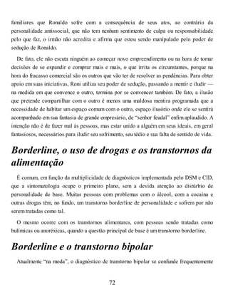 familiares que Ronaldo sofre com a consequência de seus atos, ao contrário da
personalidade antissocial, que não tem nenhum sentimento de culpa ou responsabilidade
pelo que faz, o irmão não acredita e afirma que estou sendo manipulado pelo poder de
sedução de Ronaldo.
De fato, ele não escuta ninguém ao começar novo empreendimento ou na hora de tomar
decisões de se expandir e comprar mais e mais, o que irrita os circunstantes, porque na
hora do fracasso comercial são os outros que vão ter de resolver as pendências. Para obter
apoio em suas iniciativas, Roni utiliza seu poder de sedução, passando a mentir e iludir —
na medida em que convence o outro, termina por se convencer também. De fato, a ilusão
que pretende compartilhar com o outro é menos uma maldosa mentira programada que a
necessidade de habitar um espaço comum com o outro, espaço ilusório onde ele se sentirá
acompanhado em sua fantasia de grande empresário, de “senhor feudal” enfim aplaudido. A
intenção não é de fazer mal às pessoas, mas estar unido a alguém em seus ideais, em geral
fantasiosos, necessários para iludir seu sofrimento, seu tédio e sua falta de sentido de vida.
Borderline, o uso de drogas e os transtornos da
alimentação
É comum, em função da multiplicidade de diagnósticos implementada pelo DSM e CID,
que a sintomatologia ocupe o primeiro plano, sem a devida atenção ao distúrbio de
personalidade de base. Muitas pessoas com problemas com o álcool, com a cocaína e
outras drogas têm, no fundo, um transtorno borderline de personalidade e sofrem por não
serem tratadas como tal.
O mesmo ocorre com os transtornos alimentares, com pessoas sendo tratadas como
bulímicas ou anoréxicas, quando a questão principal de base é um transtorno borderline.
Borderline e o transtorno bipolar
Atualmente “na moda”, o diagnóstico de transtorno bipolar se confunde frequentemente
72
 