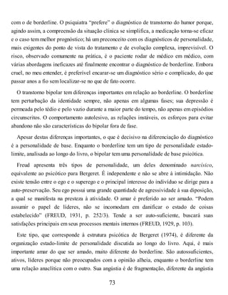 com o de borderline. O psiquiatra “prefere” o diagnóstico de transtorno do humor porque,
agindo assim, a compreensão da situação clínica se simplifica, a medicação torna-se eficaz
e o caso tem melhor prognóstico; há um preconceito com os diagnósticos de personalidade,
mais exigentes do ponto de vista do tratamento e de evolução complexa, imprevisível. O
risco, observado comumente na prática, é o paciente rodar de médico em médico, com
várias abordagens ineficazes até finalmente encontrar o diagnóstico de borderline. Embora
cruel, no meu entender, é preferível encarar-se um diagnóstico sério e complicado, do que
passar anos a fio sem localizar-se no que de fato ocorre.
O transtorno bipolar tem diferenças importantes em relação ao borderline. O borderline
tem perturbação da identidade sempre, não apenas em algumas fases; sua depressão é
permeada pelo tédio e pelo vazio durante a maior parte do tempo, não apenas em episódios
circunscritos. O comportamento autolesivo, as relações instáveis, os esforços para evitar
abandono não são características do bipolar fora de fase.
Apesar destas diferenças importantes, o que é decisivo na diferenciação do diagnóstico
é a personalidade de base. Enquanto o borderline tem um tipo de personalidade estado-
limite, analisada ao longo do livro, o bipolar tem uma personalidade de base psicótica.
Freud apresenta três tipos de personalidade, um deles denominado narcísico,
equivalente ao psicótico para Bergeret. É independente e não se abre à intimidação. Não
existe tensão entre o ego e o superego e o principal interesse do indivíduo se dirige para a
auto-preservação. Seu ego possui uma grande quantidade de agressividade à sua diposição,
a qual se manifesta na presteza à atividade. O amar é preferido ao ser amado. “Podem
assumir o papel de líderes, não se incomodam em danificar o estado de coisas
estabelecido” (FREUD, 1931, p. 252/3). Tende a ser auto-suficiente, buscará suas
satisfações principais em seus processos mentais internos (FREUD, 1929, p. 103).
Este tipo, que corresponde à estrutura psicótica de Bergeret (1974), é diferente da
organização estado-limite de personalidade discutida ao longo do livro. Aqui, é mais
importante amar do que ser amado, muito diferente do borderline. São autossuficientes,
ativos, líderes porque não preocupados com a opinião alheia, enquanto o borderline tem
uma relação anaclítica com o outro. Sua angústia é de fragmentação, diferente da angústia
73
 