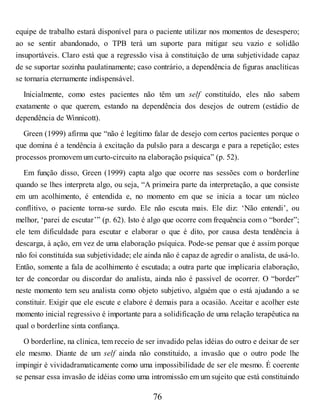 equipe de trabalho estará disponível para o paciente utilizar nos momentos de desespero;
ao se sentir abandonado, o TPB terá um suporte para mitigar seu vazio e solidão
insuportáveis. Claro está que a regressão visa à constituição de uma subjetividade capaz
de se suportar sozinha paulatinamente; caso contrário, a dependência de figuras anaclíticas
se tornaria eternamente indispensável.
Inicialmente, como estes pacientes não têm um self constituído, eles não sabem
exatamente o que querem, estando na dependência dos desejos de outrem (estádio de
dependência de Winnicott).
Green (1999) afirma que “não é legítimo falar de desejo com certos pacientes porque o
que domina é a tendência à excitação da pulsão para a descarga e para a repetição; estes
processos promovem um curto-circuito na elaboração psíquica” (p. 52).
Em função disso, Green (1999) capta algo que ocorre nas sessões com o borderline
quando se lhes interpreta algo, ou seja, “A primeira parte da interpretação, a que consiste
em um acolhimento, é entendida e, no momento em que se inicia a tocar um núcleo
conflitivo, o paciente torna-se surdo. Ele não escuta mais. Ele diz: ‘Não entendi’, ou
melhor, ‘parei de escutar’” (p. 62). Isto é algo que ocorre com frequência com o “border”;
ele tem dificuldade para escutar e elaborar o que é dito, por causa desta tendência à
descarga, à ação, em vez de uma elaboração psíquica. Pode-se pensar que é assim porque
não foi constituída sua subjetividade; ele ainda não é capaz de agredir o analista, de usá-lo.
Então, somente a fala de acolhimento é escutada; a outra parte que implicaria elaboração,
ter de concordar ou discordar do analista, ainda não é passível de ocorrer. O “border”
neste momento tem seu analista como objeto subjetivo, alguém que o está ajudando a se
constituir. Exigir que ele escute e elabore é demais para a ocasião. Aceitar e acolher este
momento inicial regressivo é importante para a solidificação de uma relação terapêutica na
qual o borderline sinta confiança.
O borderline, na clínica, tem receio de ser invadido pelas idéias do outro e deixar de ser
ele mesmo. Diante de um self ainda não constituído, a invasão que o outro pode lhe
impingir é vividadramaticamente como uma impossibilidade de ser ele mesmo. É coerente
se pensar essa invasão de idéias como uma intromissão em um sujeito que está constituindo
76
 