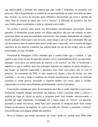 sua subjetividade e portanto não suporta que algo venha a atrapalhar, ou atropelar este
processo. Não é fragmentação no sentido de sua personalidade se sentir imiscuída na outra,
mas invasão, ou receio de invasão, pela influência massacrante que teria a opinião do
outro, fruto da relação de apoio que vive o “border”. É diferente do psicótico, que tem
seus limites pouco constituídos e pode se misturar com o outro.
Na clínica é preciso estar atento aos movimentos transferenciais decorrentes destas
questões. O borderline escuta pouco seu objeto anaclítico não por má vontade ou mau-
caratismo (fruto de uma personalidade antissocial), mas porque, dependendo da situação,
recebe qualquer observação como invasão, como ataque a um self não constituído. Daí que
são necessários anos de análise para haver tempo para o paciente, com o auxílio da figura
anaclítica de seu analista, constituir sua subjetividade em seu devido tempo, sem se sentir
pressionado, ou seja, invadido.
Painchaud & Montgrain (1991) afirmam que o estado-limite age o conflito, o “que
significa que existe recusa do aparelho psíquico em se responsabilizar pela sua apreensão.
Qualquer coisa deve ser mobilizada no exterior e do exterior” (p. 44). O borderline é
impulsivo e age o conflito, atua sem conseguir suportar sua angústia no plano psíquico, o
que requer do analista capacidade e paciência para lidar com ações, não só com as
palavras. No tratamento do TPB, os atos impulsivos, dentro e fora da sessão, são uma
constante — só com o tempo e confiança na relação transferencial o paciente vai podendo
constituir-se como pessoa, passando a suportar melhor seu vazio, tédio e solidão,
capacitando-se a reter seu sofrimento, paulatinamente, em nível psíquico.
É necessário cuidado por parte do psicanalista para não se sentir impelido a agir com o
borderline, tentando mitigar ativamente sua angústia. Como o paciente tende a colocar o
analista no lugar de objeto de apoio, o terapeuta pode ficar tentado, narcisicamente, a
assumir um lugar onipotente, acreditando ser o único capaz de “salvar” seu paciente,
passando a tomar iniciativas, tentar fazer pelo paciente. O terapeuta pode ficar colado
demais no desespero, na angústia, no vazio e no tédio do “border” e pretender “resolver”
seus problemas com alguma atitude não analítica.
Deve-se lembrar que tomar iniciativas de “cura” pode ser sentido pelo TPB como
77
 
