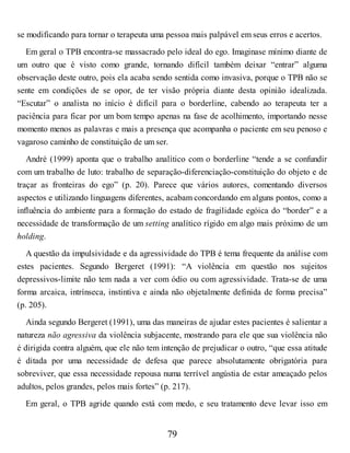 se modificando para tornar o terapeuta uma pessoa mais palpável em seus erros e acertos.
Em geral o TPB encontra-se massacrado pelo ideal do ego. Imaginase mínimo diante de
um outro que é visto como grande, tornando difícil também deixar “entrar” alguma
observação deste outro, pois ela acaba sendo sentida como invasiva, porque o TPB não se
sente em condições de se opor, de ter visão própria diante desta opinião idealizada.
“Escutar” o analista no início é difícil para o borderline, cabendo ao terapeuta ter a
paciência para ficar por um bom tempo apenas na fase de acolhimento, importando nesse
momento menos as palavras e mais a presença que acompanha o paciente em seu penoso e
vagaroso caminho de constituição de um ser.
André (1999) aponta que o trabalho analítico com o borderline “tende a se confundir
com um trabalho de luto: trabalho de separação-diferenciação-constituição do objeto e de
traçar as fronteiras do ego” (p. 20). Parece que vários autores, comentando diversos
aspectos e utilizando linguagens diferentes, acabam concordando em alguns pontos, como a
influência do ambiente para a formação do estado de fragilidade egóica do “border” e a
necessidade de transformação de um setting analítico rígido em algo mais próximo de um
holding.
A questão da impulsividade e da agressividade do TPB é tema frequente da análise com
estes pacientes. Segundo Bergeret (1991): “A violência em questão nos sujeitos
depressivos-limite não tem nada a ver com ódio ou com agressividade. Trata-se de uma
forma arcaica, intrínseca, instintiva e ainda não objetalmente definida de forma precisa”
(p. 205).
Ainda segundo Bergeret (1991), uma das maneiras de ajudar estes pacientes é salientar a
natureza não agressiva da violência subjacente, mostrando para ele que sua violência não
é dirigida contra alguém, que ele não tem intenção de prejudicar o outro, “que essa atitude
é ditada por uma necessidade de defesa que parece absolutamente obrigatória para
sobreviver, que essa necessidade repousa numa terrível angústia de estar ameaçado pelos
adultos, pelos grandes, pelos mais fortes” (p. 217).
Em geral, o TPB agride quando está com medo, e seu tratamento deve levar isso em
79
 