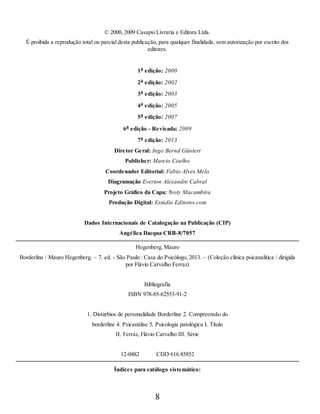 © 2000, 2009 Casapsi Livraria e Editora Ltda.
É proibida a reprodução total ou parcial desta publicação, para qualquer finalidade, sem autorização por escrito dos
editores.
1a edição: 2000
2a edição: 2002
3a edição: 2003
4a edição: 2005
5a edição: 2007
6a edição - Revisada: 2009
7a edição: 2013
Diretor Geral: Ingo Bernd Güntert
Publisher: Marcio Coelho
Coordenador Editorial: Fabio Alves Melo
Diagramação Everton Alexandre Cabral
Projeto Gráfico da Capa: Yvoty Macambira
Produção Digital: Estúdio Editores.com
Dados Internacionais de Catalogação na Publicação (CIP)
Angélica Ilacqua CRB-8/7057
Hegenberg, Mauro
Borderline / Mauro Hegenberg. – 7. ed. - São Paulo : Casa do Psicólogo, 2013. – (Coleção clínica psicanalítica / dirigida
por Flávio Carvalho Ferraz)
Bibliografia
ISBN 978-85-62553-91-2
1. Distúrbios de personalidade Borderline 2. Compreensão do
borderline 4. Psicanálise 5. Psicologia patológica I. Título
II. Ferraz, Flávio Carvalho III. Série
12-0482 CDD 616.85852
Índices para catálogo sistemático:
8
 