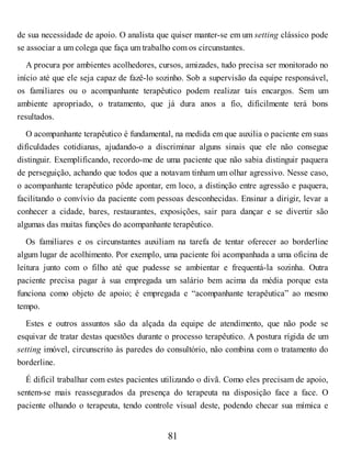 de sua necessidade de apoio. O analista que quiser manter-se em um setting clássico pode
se associar a um colega que faça um trabalho com os circunstantes.
A procura por ambientes acolhedores, cursos, amizades, tudo precisa ser monitorado no
início até que ele seja capaz de fazê-lo sozinho. Sob a supervisão da equipe responsável,
os familiares ou o acompanhante terapêutico podem realizar tais encargos. Sem um
ambiente apropriado, o tratamento, que já dura anos a fio, dificilmente terá bons
resultados.
O acompanhante terapêutico é fundamental, na medida em que auxilia o paciente em suas
dificuldades cotidianas, ajudando-o a discriminar alguns sinais que ele não consegue
distinguir. Exemplificando, recordo-me de uma paciente que não sabia distinguir paquera
de perseguição, achando que todos que a notavam tinham um olhar agressivo. Nesse caso,
o acompanhante terapêutico pôde apontar, em loco, a distinção entre agressão e paquera,
facilitando o convívio da paciente com pessoas desconhecidas. Ensinar a dirigir, levar a
conhecer a cidade, bares, restaurantes, exposições, sair para dançar e se divertir são
algumas das muitas funções do acompanhante terapêutico.
Os familiares e os circunstantes auxiliam na tarefa de tentar oferecer ao borderline
algum lugar de acolhimento. Por exemplo, uma paciente foi acompanhada a uma oficina de
leitura junto com o filho até que pudesse se ambientar e frequentá-la sozinha. Outra
paciente precisa pagar à sua empregada um salário bem acima da média porque esta
funciona como objeto de apoio; é empregada e “acompanhante terapêutica” ao mesmo
tempo.
Estes e outros assuntos são da alçada da equipe de atendimento, que não pode se
esquivar de tratar destas questões durante o processo terapêutico. A postura rígida de um
setting imóvel, circunscrito às paredes do consultório, não combina com o tratamento do
borderline.
É difícil trabalhar com estes pacientes utilizando o divã. Como eles precisam de apoio,
sentem-se mais reassegurados da presença do terapeuta na disposição face a face. O
paciente olhando o terapeuta, tendo controle visual deste, podendo checar sua mímica e
81
 