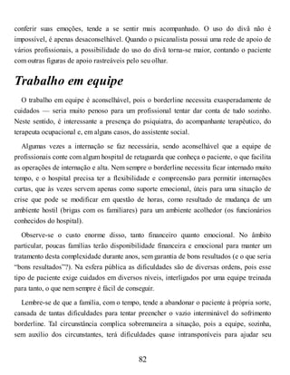 conferir suas emoções, tende a se sentir mais acompanhado. O uso do divã não é
impossível, é apenas desaconselhável. Quando o psicanalista possui uma rede de apoio de
vários profissionais, a possibilidade do uso do divã torna-se maior, contando o paciente
com outras figuras de apoio rastreáveis pelo seu olhar.
Trabalho em equipe
O trabalho em equipe é aconselhável, pois o borderline necessita exasperadamente de
cuidados — seria muito penoso para um profissional tentar dar conta de tudo sozinho.
Neste sentido, é interessante a presença do psiquiatra, do acompanhante terapêutico, do
terapeuta ocupacional e, em alguns casos, do assistente social.
Algumas vezes a internação se faz necessária, sendo aconselhável que a equipe de
profissionais conte com algum hospital de retaguarda que conheça o paciente, o que facilita
as operações de internação e alta. Nem sempre o borderline necessita ficar internado muito
tempo, e o hospital precisa ter a flexibilidade e compreensão para permitir internações
curtas, que às vezes servem apenas como suporte emocional, úteis para uma situação de
crise que pode se modificar em questão de horas, como resultado de mudança de um
ambiente hostil (brigas com os familiares) para um ambiente acolhedor (os funcionários
conhecidos do hospital).
Observe-se o custo enorme disso, tanto financeiro quanto emocional. No âmbito
particular, poucas famílias terão disponibilidade financeira e emocional para manter um
tratamento desta complexidade durante anos, sem garantia de bons resultados (e o que seria
“bons resultados”?). Na esfera pública as dificuldades são de diversas ordens, pois esse
tipo de paciente exige cuidados em diversos níveis, interligados por uma equipe treinada
para tanto, o que nem sempre é fácil de conseguir.
Lembre-se de que a família, com o tempo, tende a abandonar o paciente à própria sorte,
cansada de tantas dificuldades para tentar preencher o vazio interminável do sofrimento
borderline. Tal circunstância complica sobremaneira a situação, pois a equipe, sozinha,
sem auxílio dos circunstantes, terá dificuldades quase intransponíveis para ajudar seu
82
 