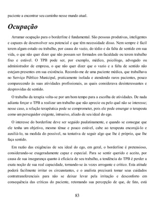 paciente a encontrar seu caminho nesse mundo atual.
Ocupação
Arrumar ocupação para o borderline é fundamental. São pessoas produtivas, inteligentes
e capazes de desenvolver seu potencial e que têm necessidade disso. Nem sempre é fácil
terem algum estudo ou trabalho, por causa do vazio, do tédio e da falta de sentido em sua
vida, o que não quer dizer que não possam ser formados em faculdade ou terem trabalho
fixo e estável. O TPB pode ser, por exemplo, médico, psicólogo, advogado ou
administrador de empresa, o que não quer dizer que o vazio e a falta de sentido não
estejam presentes em sua existência. Recordo-me de uma paciente médica, que trabalhava
no Serviço Público Municipal, praticamente isolada e atendendo raros pacientes, pouco
comparecendo às suas atividades profissionais, as quais considerava desinteressantes e
desprovidas de sentido.
O trabalho da terapia volta-se por um bom tempo para a escolha de atividades. De nada
adianta forçar o TPB a realizar um trabalho que não aprecie ou pelo qual não se interesse;
nesse caso, a relação terapêutica pode se comprometer, pois ele pode enxergar o terapeuta
como um perseguidor exigente, intrusivo, aliado de seu ideal do ego.
O interesse do borderline deve ser seguido paulatinamente, e quando se consegue que
ele tenha um objetivo, mesmo tênue e pouco estável, cabe ao terapeuta encorajá-lo e
auxiliá-lo, na medida do possível, na tentativa de seguir algo que lhe é próprio, que lhe
faça sentido.
Em razão das exigências de seu ideal do ego, em geral, o borderline é pretensioso,
considerando-se exageradamente capaz e especial. Para se sentir querido e aceito, por
causa de sua insegurança quanto à eficácia de seu trabalho, a tendência do TPB é perder a
exata noção de sua real capacidade, tornando-se às vezes arrogante e crítico. Esta atitude
poderá facilmente irritar os circunstantes, e o analista precisará tomar seus cuidados
contratransferenciais para não se deixar levar pela irritação e desconforto em
consequência das críticas do paciente, retomando sua percepção de que, de fato, está
83
 