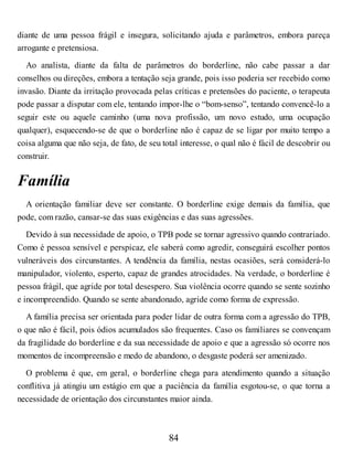 diante de uma pessoa frágil e insegura, solicitando ajuda e parâmetros, embora pareça
arrogante e pretensiosa.
Ao analista, diante da falta de parâmetros do borderline, não cabe passar a dar
conselhos ou direções, embora a tentação seja grande, pois isso poderia ser recebido como
invasão. Diante da irritação provocada pelas críticas e pretensões do paciente, o terapeuta
pode passar a disputar com ele, tentando impor-lhe o “bom-senso”, tentando convencê-lo a
seguir este ou aquele caminho (uma nova profissão, um novo estudo, uma ocupação
qualquer), esquecendo-se de que o borderline não é capaz de se ligar por muito tempo a
coisa alguma que não seja, de fato, de seu total interesse, o qual não é fácil de descobrir ou
construir.
Família
A orientação familiar deve ser constante. O borderline exige demais da família, que
pode, com razão, cansar-se das suas exigências e das suas agressões.
Devido à sua necessidade de apoio, o TPB pode se tornar agressivo quando contrariado.
Como é pessoa sensível e perspicaz, ele saberá como agredir, conseguirá escolher pontos
vulneráveis dos circunstantes. A tendência da família, nestas ocasiões, será considerá-lo
manipulador, violento, esperto, capaz de grandes atrocidades. Na verdade, o borderline é
pessoa frágil, que agride por total desespero. Sua violência ocorre quando se sente sozinho
e incompreendido. Quando se sente abandonado, agride como forma de expressão.
A família precisa ser orientada para poder lidar de outra forma com a agressão do TPB,
o que não é fácil, pois ódios acumulados são frequentes. Caso os familiares se convençam
da fragilidade do borderline e da sua necessidade de apoio e que a agressão só ocorre nos
momentos de incompreensão e medo de abandono, o desgaste poderá ser amenizado.
O problema é que, em geral, o borderline chega para atendimento quando a situação
conflitiva já atingiu um estágio em que a paciência da família esgotou-se, o que torna a
necessidade de orientação dos circunstantes maior ainda.
84
 