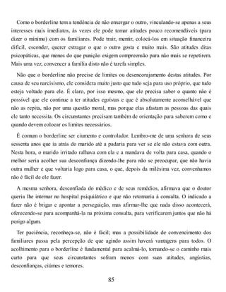 Como o borderline tem a tendência de não enxergar o outro, vinculando-se apenas a seus
interesses mais imediatos, às vezes ele pode tomar atitudes pouco recomendáveis (para
dizer o mínimo) com os familiares. Pode trair, mentir, colocá-los em situação financeira
difícil, esconder, querer estragar o que o outro gosta e muito mais. São atitudes ditas
psicopáticas, que menos do que punição exigem compreensão para não mais se repetirem.
Mais uma vez, convencer a família disto não é tarefa simples.
Não que o borderline não precise de limites ou desencorajamento destas atitudes. Por
causa de seu narcisismo, ele considera muito justo que tudo seja para uso próprio, que tudo
esteja voltado para ele. É claro, por isso mesmo, que ele precisa saber o quanto não é
possível que ele continue a ter atitudes egoístas e que é absolutamente aconselhável que
não as repita, não por uma questão moral, mas porque elas afastam as pessoas das quais
ele tanto necessita. Os circunstantes precisam também de orientação para saberem como e
quando devem colocar os limites necessários.
É comum o borderline ser ciumento e controlador. Lembro-me de uma senhora de seus
sessenta anos que ia atrás do marido até a padaria para ver se ele não estava com outra.
Nesta hora, o marido irritado ralhava com ela e a mandava de volta para casa, quando o
melhor seria acolher sua desconfiança dizendo-lhe para não se preocupar, que não havia
outra mulher e que voltaria logo para casa, o que, depois da milésima vez, convenhamos
não é fácil de ele fazer.
A mesma senhora, desconfiada do médico e de seus remédios, afirmava que o doutor
queria lhe internar no hospital psiquiátrico e que não retornaria à consulta. O indicado a
fazer não é brigar e apontar a perseguição, mas afirmar-lhe que nada disso acontecerá,
oferecendo-se para acompanhá-la na próxima consulta, para verificarem juntos que não há
perigo algum.
Ter paciência, reconheça-se, não é fácil; mas a possibilidade de convencimento dos
familiares passa pela percepção de que agindo assim haverá vantagens para todos. O
acolhimento para o borderline é fundamental para acalmá-lo, tornando-se o caminho mais
curto para que seus circunstantes sofram menos com suas atitudes, angústias,
desconfianças, ciúmes e temores.
85
 