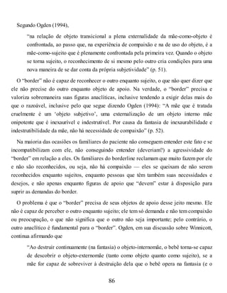 Segundo Ogden (1994),
“na relação de objeto transicional a plena externalidade da mãe-como-objeto é
confrontada, ao passo que, na experiência de compaixão e na de uso do objeto, é a
mãe-como-sujeito que é plenamente confrontada pela primeira vez. Quando o objeto
se torna sujeito, o reconhecimento de si mesmo pelo outro cria condições para uma
nova maneira de se dar conta da própria subjetividade” (p. 51).
O “border” não é capaz de reconhecer o outro enquanto sujeito, o que não quer dizer que
ele não precise do outro enquanto objeto de apoio. Na verdade, o “border” precisa e
valoriza sobremaneira suas figuras anaclíticas, inclusive tendendo a exigir delas mais do
que o razoável, inclusive pelo que segue dizendo Ogden (1994): “A mãe que é tratada
cruelmente é um ‘objeto subjetivo’, uma externalização de um objeto interno mãe
onipotente que é inexaurível e indestrutível. Por causa da fantasia de inexaurabilidade e
indestrutibilidade da mãe, não há necessidade de compaixão” (p. 52).
Na maioria das ocasiões os familiares do paciente não conseguem entender este fato e se
incompatibilizam com ele, não conseguindo entender (deveriam?) a agressividade do
“border” em relação a eles. Os familiares do borderline reclamam que muito fazem por ele
e não são reconhecidos, ou seja, não há compaixão — eles se queixam de não serem
reconhecidos enquanto sujeitos, enquanto pessoas que têm também suas necessidades e
desejos, e não apenas enquanto figuras de apoio que “devem” estar à disposição para
suprir as demandas do border.
O problema é que o “border” precisa de seus objetos de apoio desse jeito mesmo. Ele
não é capaz de perceber o outro enquanto sujeito; ele tem só demanda e não tem compaixão
ou preocupação, o que não significa que o outro não seja importante; pelo contrário, o
outro anaclítico é fundamental para o “border”. Ogden, em sua discussão sobre Winnicott,
continua afirmando que
“Ao destruir continuamente (na fantasia) o objeto-internomãe, o bebê torna-se capaz
de descobrir o objeto-externomãe (tanto como objeto quanto como sujeito), se a
mãe for capaz de sobreviver à destruição dela que o bebê opera na fantasia (e o
86
 